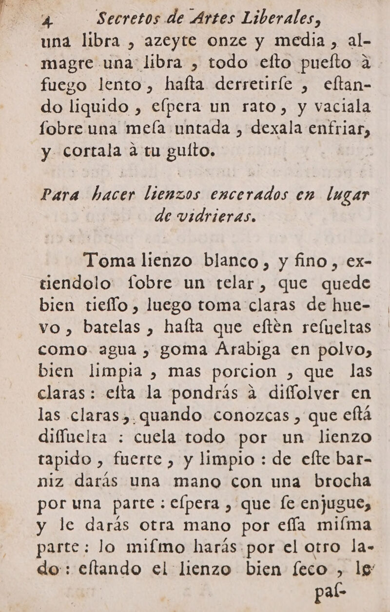 una libra , azeyte onze y media, al- magre una libra , todo elfto puefto 2 fuego lento, halta derretirle , eftan- do liquido , efpera un rato, y vaciala fobre una meía untada , dexala enfriar, y cortala a tu sio; Para 00 O A en lugar de vidrieras. Toma lienzo blanco, y fino, ex- tiendolo fobre un telar, que quede bien tiefío , luego toma claras de hue- como. agua , goma Arabiga en polvo, bien limpia , mas porcion , que las claras: efta la pondrás a difíolver en las claras,.quando conozcas , que eftá difíuelta : cuela todo por un lienzo tapido , fuerte , y limpio : de efte bar- niz darás una mano con una brocha por una parte : elpera , que [e enjugue, y le darás otra mano por efía miíma parte: lo mifmo harás por el otro la- do: eftando el lienzo bien feco , lg pal-