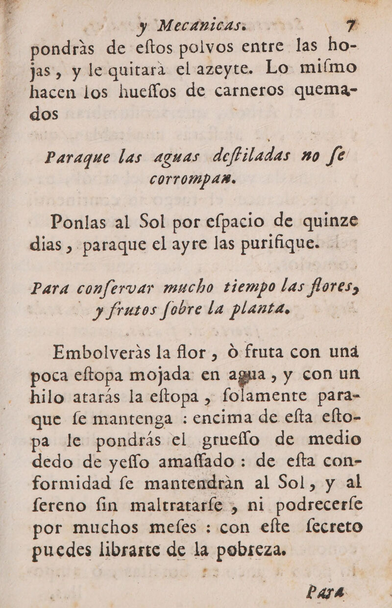 pondrás de eltos polvos entre las ho- jas, y le quitara el azeyte. Lo miímo hacen los hucífos de carneros quema- dos ; Paraque las aguas deftiladas no fe COTTOMPAB. Ponlas al Sol por efpacio de quinze dias , paraque el ayre las purifique. Para confervar mucho tiempo las flores, | y frutos fobre la planta. Embolveris la flor , O fruta con una poca eftopa mojada en agua, y con un hilo atarás la eltopa , folamente para- que le mantenga : encima de efta elto- pa le pondrás el grueflo de medio dedo de yeflo amaffado : de efta con- formidad fe mantendrán al Sol, y al fereno fin maltrataríe , ni podrecerfe por muchos meles : con efte fecreto puedes librarte de la pobreza.