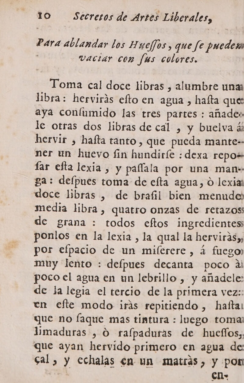 Para ablandar los Huejos, que fe puedes vaciar con fus colores. Toma cal doce libras , alumbre unas libra: hervirás efto en agua , hafta que: aya coníumido las tres partes : añades le otras dos libras de cal , y buelva ál hervir , hafta tanto, que pueda mante-- ner un huevo fin hundiríe : dexa repo+ far efta lexia , y paflala por una man-- ga: depues toma de efta agua, O lexias doce libras , de brafil bien menudo) media libra, quatro onzas de retazos de grana : todos eftos ingredientes ponlos en la lexia , la qual la herviras), por efpacio de un miíerere , á fuego, muy lento : defpues decanta poco al poco el agua en un lebrillo , y añadele: de la legia el tercio de la primera vez:: en efte modo iris repitiendo , hafta que no faque mas tintura : luego tomas limaduras , O rafpaduras de hueflos;; que ayan hervido primero en agua de: cal, y cchalas en un matrás, y pon 77 ón
