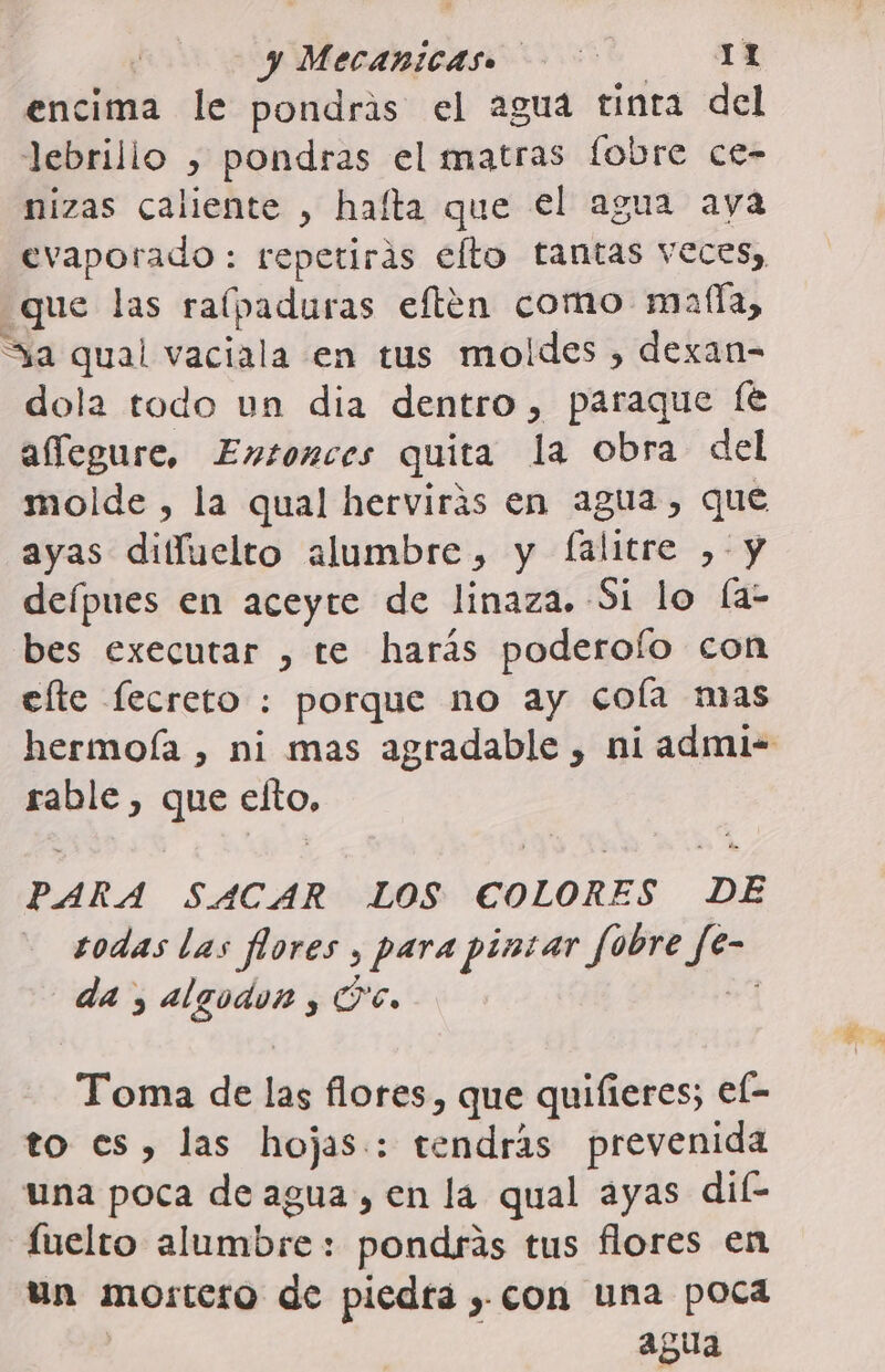 | y Mecanicas. IY encima le pondris el aguá tinta del lebrillo , pondras el matras fobre ce- nizas caliente , hafta que el agua aya evaporado : repetirás elto tantas veces, que las ralpaduras eften como malla, Sa qual vaciala en tus moldes , dexan= dola todo un dia dentro, paraque [e aíegure, Entonces quita la obra del ayas diffuelto alumbre, y falitre ,-y deípues en aceyte de linaza. Si lo la- bes executar , te harás poderoío con elte lecreto : porque no ay cola mas rable , que pros PARA SACAR LOS COLORES DE sodas las flores , para pintar fobre des da, Ei PO%, Toma de las flores, que quifieres; el- to es, las hojas: tendrás prevenida una poca de agua , en la qual ayas dil- luelto alumbre: pondrás tus flores en un mortero de piedra , con una poca agua