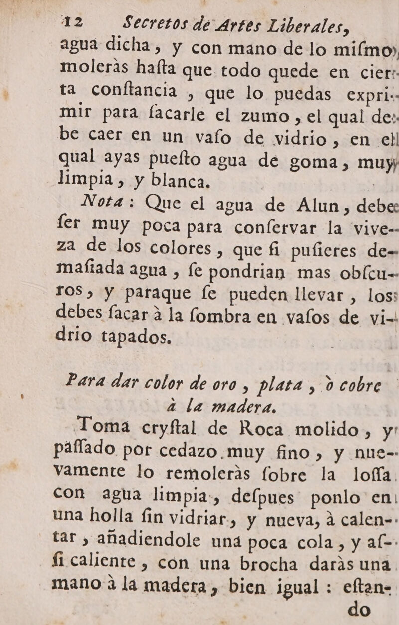 agua dicha, y con mano de lo miímo», moleras haíta que todo quede en cier: ta conftancia , que lo puedas expri:- mir para lacarle el zumo, el qual de: be caer en un vafo de vidrio ,en. sel qual ayas pueíto agua de goma, muy limpia, y blanca. | | Nota: Que el agua de Alun, debe: ler muy poca para conlervar la vive-- za de los colores , que fi pulieres de-- maftada agua , le pondrian mas obícu-- TOS) y paraque fe pueden llevar , los; debes facar a la fombra en valos de Vi- drio tapados. Para dar color de oro , plata , d cobre a la madera. Toma cryftal de Roca molido, y páfíado por cedazo.muy fino , y nue-- vamente lo remolerás lobre la loa. con agua limpia:, delpues ponlo en: una holla fin vidriar., y nueva, á calen-- tar , añadiendole una poca cola, y al= fi caliente , cón una brocha darás una. mano á la madera , bien igual : de o