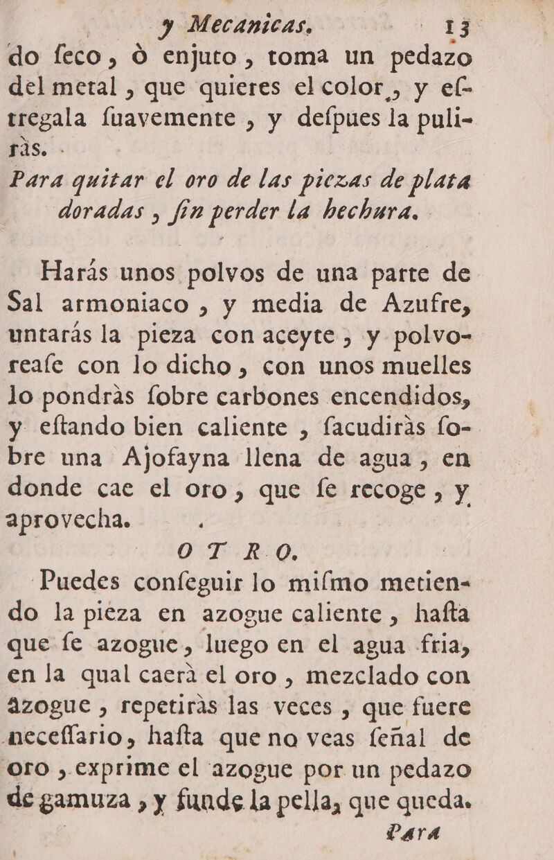 y Mecánicas, E do feco, O enjuto , toma un pedazo del metal , que quieres el color , y el- tregala fuavemente , y deípues la puli- ras. - Para quitar el oro de las piezas de plata doradas , fin perder la hechura. Harás unos polvos de una parte de Sal armoniaco , y media de Azufre, untarás la pieza con aceyte , y polvo- reafle con lo dicho , con unos muelles lo pondras fobre carbones encendidos, y eftando bien caliente , facudiráas lo- bre una Ajofayna llena de agua, en donde cae el oro, que fe recoge , y aprovecha. O. .T-R-0, ! Puedes confeguir lo miímo metien= do la pieza en azogue caliente , hafta que Íe azogue, luego en el agua fria, en la qual caera el oro , mezclado con azogue , repetirás las veces , que fuere aecellario, hafta que no veas feñal de Oro , exprime el azogue por un pedazo de gamuza &gt; y funde la pella, que quedas VAYA '