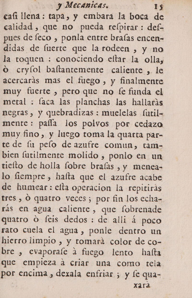 cafi llena: tapa, y embara la boca de calidad , que no pueda relpirar : def pues de feco , ponla entre braías encen- didas de fuerte que la rodeen , y no la toquen : conociendo eltar la olla, O cryíol baftantemente caliente ,. le acercarás mas el fuego, y finalmente muy fuerte , pero que no fe funda el metal : faca las planchas las hallarás negras, y quebradizas : muelelas futil- mente : pafla los polvos por cedazo muy fino, y luego toma la quarta par- te de lu pelo de azufre comun, tam- bien [utilmente molido , ponlo en un tiefto de holla fobre bralas , y menea- lo fiempre , haíta que el azufre acabe de humcar: efta operacion la repitiras tres , Ó quatro veces; por fin los echa- rás en agua caliente, que fobrenade quatro O feis dedos : de alli á poco rato cuela el agua, ponle dentro un hierro limpio , y tomará color de co- bre , evaporale 2 fuego lento halta que empieza a criar una como tela por encima , dexala enfriar ; y le qua- | xara