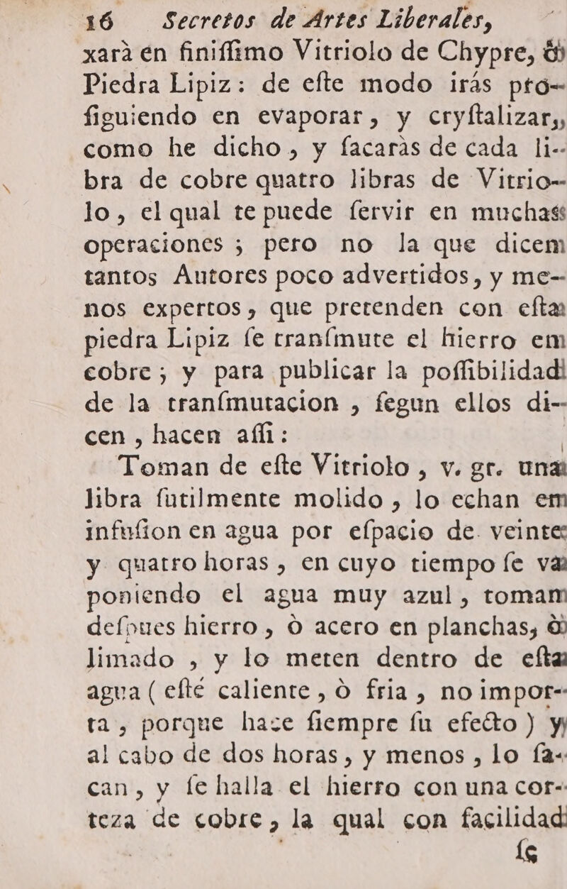 xara en finiflimo Vitriolo de Chypre, 0) Piedra Lipiz: de efte modo irás pto-- figuiendo en evaporar, y cryftalizar,, como he dicho, y facaras de cada li-- bra de cobre quatro libras de Vitrio-- lo, el qual te puede fervir en muchas operaciones 3 pero no la que dicem tantos Autores poco advertidos, y me-- nos expertos, que pretenden con efta piedra Lipiz le cranímute el hierro em cobre; y para publicar la poffibilidadi de la tranímutacion , fegun ellos di-- cen , hacen af: olas de efte Vitriolo , v. gr. una libra futilmente molido , í6 echan em infuííon en agua por efpacio de. veinte: y quatro horas , en cuyo tiempo le va poniendo el agua muy azul, tomam defpues hierro , O acero en planchas; €l limado , y a meten dentro de efta agua ( elté caliente, O fria, no impor-: ta, porque haze fiempre lu efeéto ) y al cabo de dos horas, y menos , lo Ía&lt;. can, y le halla el hierro con una cor-: teza de cobre, la qual con facilidad Ís