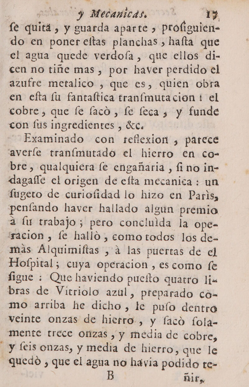 px Medariicds 00? le quitá , y guarda aparte &gt; Proliguien- do en poner eltas planchas &gt; hafta que el agua quede verdoía , que ellos di- cen no tiñe mas , por haver perdido el azufre metalico , que es, quien obra en efta lu fantaítica tranímutacion t el cobre, que le laco, fe fecas y funde con lus ingredientes , ÍC. Examinado con reflexion , parece averle tranímutado el hierro en co- bre, qualquiera le engañaria , fino in= dagaíle el origen de efta mecanica : un Íugeto de curiofidad lo hizo en Paris, penfando haver hallado algun premio a lu trabajo; pero concluida la OpeE- íración , le halló, eomo todos los de= mas Alquimiftas , á las puertas de el Holpital; cuya operacion ,escomo (e figue : Que haviendo puelto quatro li bras de Vitriolo azul, preparado có- mo arriba he dicho, le pulo dentro veinte onzas de hierro, y faco fola- Mente trece Otizas , y media de cobre, y leis onzas, y media de hierro, que le Quedo , que el agua no havia podido te- Dit»