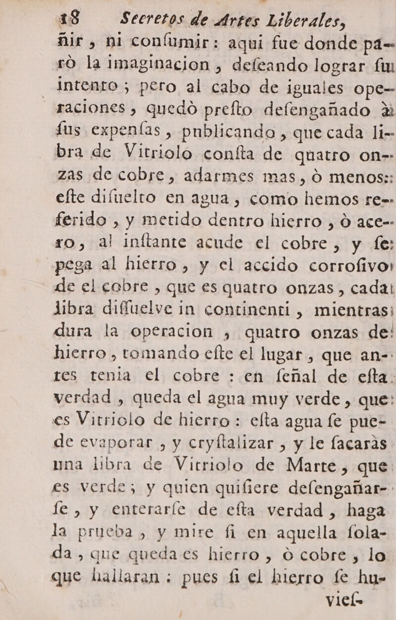 ñir , ni coníumir: aqui fue donde pa= ro la imaginacion , deleando lograr fm intento ; pero al cabo de iguales ope- raciones , quedo prefto defengañado 2 fus expenías , pnblicando , que cada li-- bra de Vitriolo confta de quatro on-- zas de cobre, adarmes mas, ó menos;: efte difuelro en agua , como hemos re-- ferido , y metido dentro hierro , Ó ace-- ro, al inftante acude el cobre, y fe: pega al hierro, y el accido corrofivo: de el cobre , que es quatro onzas , cada! libra difíelve in continenti , mientras; dura la operacion ) quatro onzas de: hierro , tomando efte el lugar, que an- res tenia el cobre : en feñal de efta: verdad , queda el agua muy verde , que: es Vitriolo de hierro : elta agua le pue- de evaporar , y cryfltalizar , y le facasas pna libra de Vitriolo de Marte, que: es verde; y quien quifiere delengañar- fe , y enterarle de efta verdad , haga la prueba , y mire fi en aquella fola- da, que queda es hierro , O cobre , lo que hallaran ; pues £ el hierro fe hu- vieL