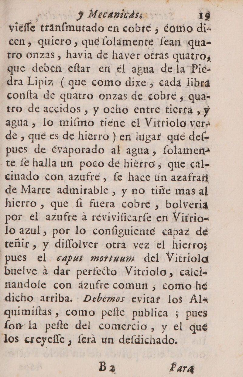 A Mucanbidits 89 1 4 vielle ereniicado en cobre ¿ ¿otíñío di- cen, quiero , qué lolamente lean qua- tro onzas , havia de haver otras quatro, que deben eftar en el agua de la Pié dra Lipiz (que como dixe., cada librá coníta de quatro onzas de cobre ¿ quas tro de accidos , y ocho entre tierta , y agua , lo miímo tiene el Vitriolo ver» de , que es de hierro ) eri lugar que del pues de évaporado al agua, folamena te fe halla un poco de hiérro , que cal- cinado con azufre, fe hace ún azafran de Marte admirable, y no tiñe mas al hierro , que fi fuera cobre , bolveria por el azufre a revivificaríe en Vitrio= lo azul, por lo configuiente capaz de teñir , y diflolver otra vez el hierro; pues el. caput mortuuis del Vitriola buelve a dar perfeto Vitriolo, calci- nandole con ázufre comun , como he dicho arriba. Debemos evitar los Ala quimiftas , como pelte publica 5; pues lom la pelte del comercio, y el qué los creyefle , (era un deldichado. B2 Pará