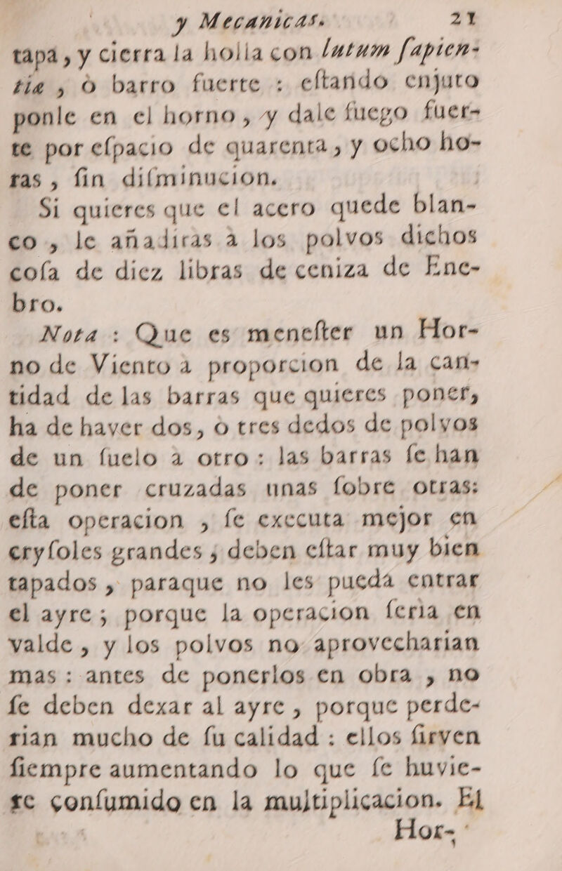 tapa, y cierra la holla con /utum fapica- tia , O barro fuerte : eltando enjuto ponle en el horno, y dale fuego fuer- te por elpacio de quarenta, y ocho ho- ras, lin diíminucion. ? Si quieres que el acero quede blan- co, le añadiras a los polvos dichos cola de diez libras de ceniza de Enc- bro. Nota : Que es menclter un Hor- no de Viento 2 proporcion de la cam» tidad de las barras que quieres poner, ha de hayer dos, o tres dedos de polyos de un fuelo a otro: las barras fe han de poner cruzadas unas flobre. otras: efta operacion , le executa mejor en eryloles grandes ¿ deben cltar muy bien tapados , paraque no les pueda entrar el ayre; porque la operacion feria en valde , y los polvos no aprovecharian mas : antes de ponerlos en obra , no le deben dexar al ayre , porque perde- rian mucho de fu calidad : ellos firven fiempre aumentando lo que [e huvie- sc confumido en la multiplicación. El ht. Hor» :