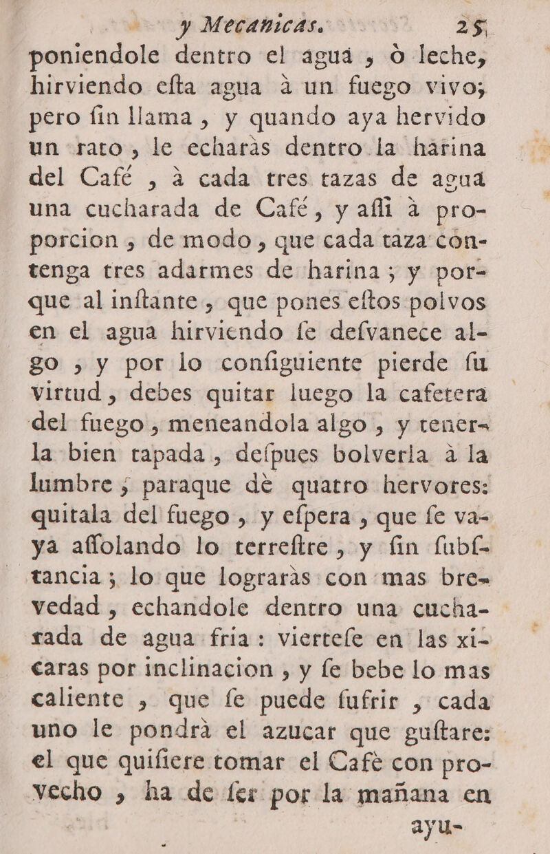 poniendole dentro el aguá , O leche, hirviendo efta agua á un fuego vivo; pero Íin llama , y quando aya hervido un rato, le echarás dentro la hárina del Cafe , 2 cadaú tres, tazas de aaa una cucharada de Café, y alli a pro- porcion , de modo, que cada taza con- tenga tres adarmes de harina ; y por= que al inftante, que pones ellos polvos en el agua hirviendo le delvanece al- go , y por lo configuiente pierde fu virtud , debes quitar luego la cafetera del fuego , meneandola algo , y tenera la bien tapada , defpues bolverla a la lumbre ; paraque dé quatro hervores: quitala del fuego , y efpera , que fe va- ya aflolando lo terreítre, y fin fubk tancia; lo que lograrás con:mas bre= vedad , echaridole dentro una cucha= rada de agua fria: vierteíe en las xi- caras por inclinacion , y le bebe lo mas caliente , que le puede fufrir , cada uno le pondra el azucar que guítare: el que quiftere tomar el Café con pro- vecho , ía de ler por la mañana en ayu-