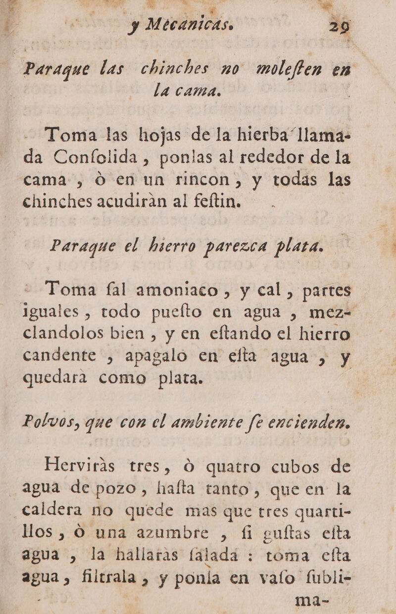 | Paraque las chinches no moleften en la cama. Toma las hojas de la hierba llama- da Confolida , ponlas al rededor de la cama , Ó en un rincon) y todas las chinches acudirán al felftin. Paraque el hierro parezca plata. Toma fal amoniaco , y cal, partes iguales , todo puelto en agua , mez= clandolos bien , y en eftando el hierro candente , apagalo en elfta agua , y quedara como plata. Polvos, que con el ambiente fe encienden, Hervirás tres, 0 quatro cubos de agua de pozo, hafta tanto, queen la Caldera no quede mas que tres quarti- llos , Ó una azumbre , fi guítas efta agua , la hallaras falada : toma efta agua, filtrala , y ponla en valo fubli- ma-