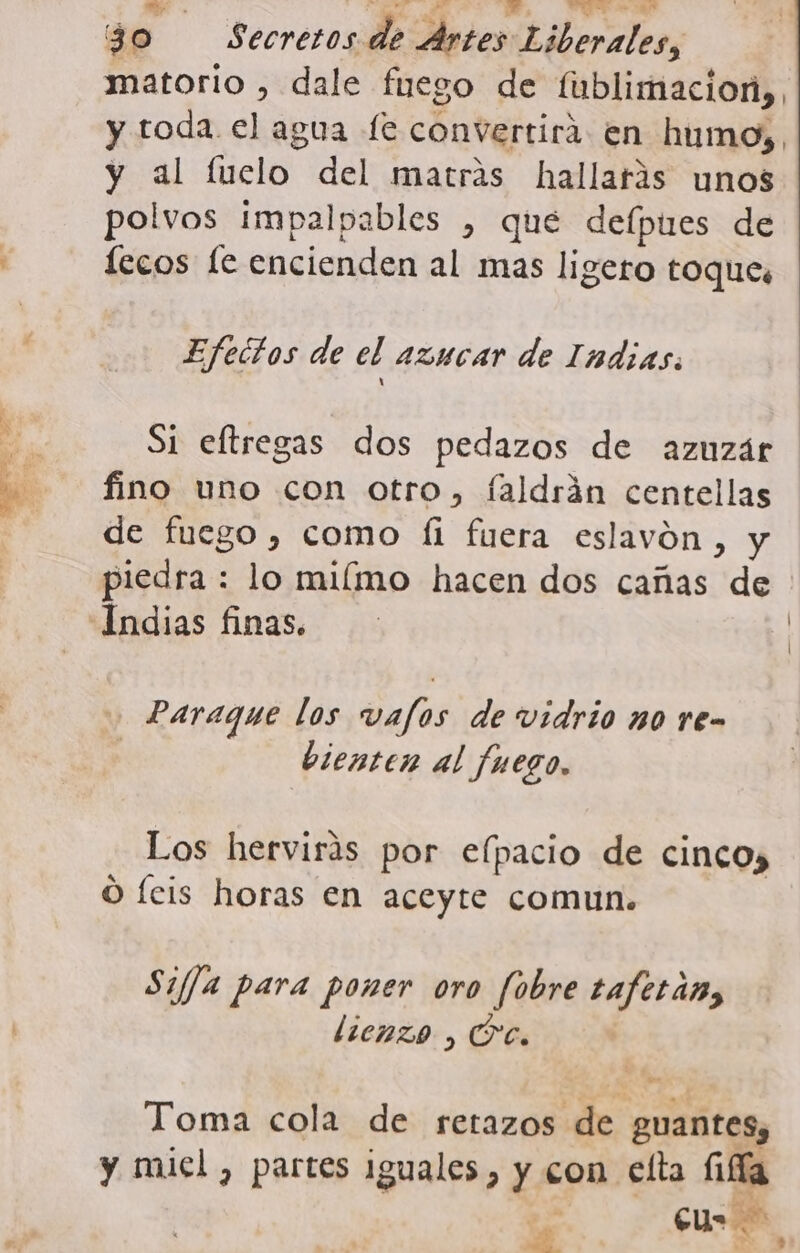 e A A A. ARIS 30 Secretos de Artes Liberales, matorio , dale fuego de fublimacion,. y toda. el agua fe convertirá en humo, y al fuclo del matras hallarás unos polvos impalpables , que delpues de lecos fe encienden al mas ligero toques Efectos de el azucar de Indias: fino uno con otro, faldrán centellas de fuego, como íi fuera eslavón, y piedra : lo miímo hacen dos cañas de + Paraque los vafos de vidrio no re- | ec bienten al fuego. Los hervirás por elpacio de cinco, O feis horas en aceyte comun. Si//a para poner oro fobre taferán, Toma cola de retazos de guantes, y miel, partes iguales, y con elta Ga s | l