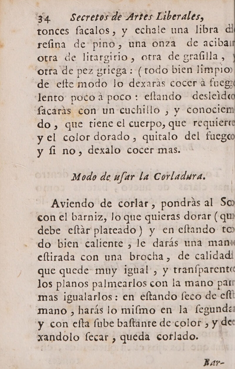 tonces facalos, y echale una libra di refina de pino, una onza de acibal otra de litargitio, otra de graítlla, orra de pez griega: (todo bien limpio de efte modo lo dexaras cocer a fuegt “lento poto a poco: ellando desleideo facarás con un cuchillo , y conociem do, que tiene el cuerpo, que requiere y el color dorado, quitalo del fuegc y fi no, dexalo cocer mas. Modo de ufar la Corladura. | ( Aviendo de corlar, pondrás al So con el barniz, Jo que quieras dorar (qu debe eftar plateado) y en eltando to do bien caliente , le darás una manu eftirada con una brocha, de calidad! que quede muy igual, y tranfparente los planos palmearlos con la mano part mas igualarlos : en eftando feco de eft! mano , harás lo miímo en la fegunde: y con elfta Íube baftanre de color , y dec xandolo fecar , queda corlado.