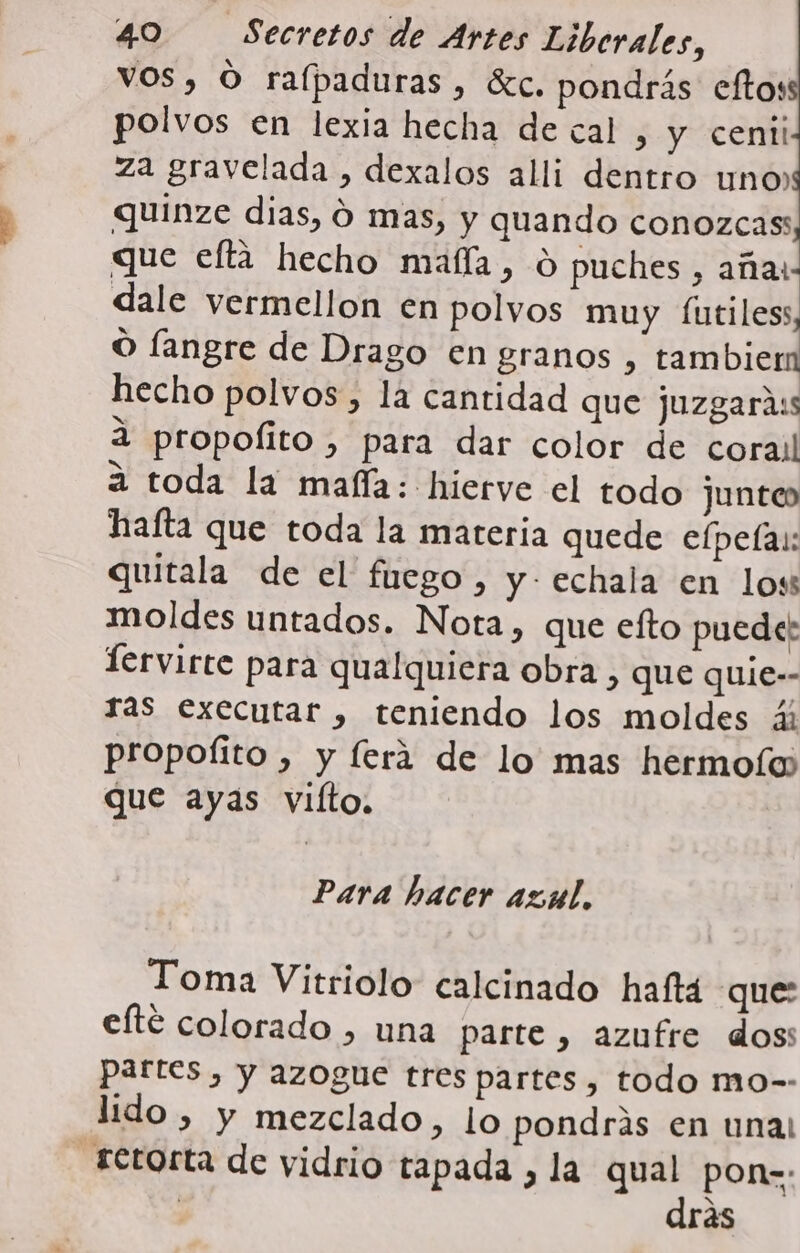 VOS, O ralpaduras, écc. pondrás eftos polvos en lexia hecha de cal , y cenii za gravelada , dexalos alli dentro uno» quinze dias, 0 mas, y quando conozcass que efta hecho maíla, 0 puches, aña: dale vermellon en polvos muy futiless O langre de Drago en granos , tambier hecho polvos, la cantidad que juzgarass 3 propofito , para dar color de corail a toda la mafía: hierve el todo junto hafta que toda la mareria quede efpeía:: quitala de el fuego, y- echala en loss moldes untados. Nota, que efto puede: Tervirte para qualquiera obra, que quie-- ras executar , teniendo los moldes 4; propoíito , y ferá de lo mas hermo(íu) que ayas vifto, Para hacer azul. Toma Vitriolo calcinado hafta que: efté colorado , una parte , azufre doss partes , y azogue tres partes, todo mo-- lido , y mezclado, lo pondras en unal -retorta de vidrio tapada , la qual pon=: | drás