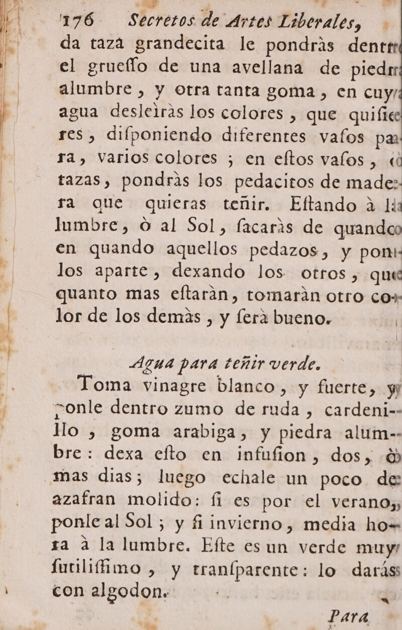 DA ES E ls IEA A ——Á + EQ + 4 da taza grandecita le pondrás dentr el gruello de una avellana de piedrr alumbre , y Otra tanta goma, en cuy, agua desleiras los colores , que quifice res, difponiendo diferentes valos pm ra, Varios colores ; en eftos valos, « tazas, pondrás los pedacitos de made: ra que quieras teñir. Eftando 2 lia lumbre, O al Sol, facarás de quandco en quando aquellos pedazos, y pon: los aparte, dexando los otros, quee quanto mas eftaran, tomarán otro co»- lor de los demás , y fera bueno. | Agua para teñir verde. Toma vinagre blanco, y fuerte, y; conle dentro zumo de ruda , cardeni-- Mo , goma arabiga, y piedra alum-- bre: dexa efto en infufion, dos, 6 mas dias; luego echale un poco de: azafran molido: fi es por el verano», ponle al Sol ; y fi invierno, media ho= ra a la lumbre. Efte es un verde muyr futilifimo , y traníparente: lo darás con algodon. ., 4 me