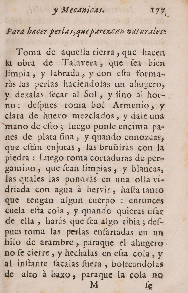 Toma de aquella tierra , que hacen la obra de Talavera, que fea bien limpia, y labrada, y con efta formas _rás las perlas haciendolas un ahugero, y dexalas lecar al Sol, y fino al hor- no: delpues toma bol Armenio, y clara de huevo mezclados, y dale uná “mano de elto ; luego ponle encima pas nes de plata fina, y quando conozcas, que eftán enjutas , las bruñirás con la piedra : Luego toma cortaduras de per- gamino, que lean limpias , y blancas, las quales las pondrás en una olla vi- driada con agua a hervir, hafta tanto que tengan algun cuerpo : entonces cuela efta cola , y quando quieras ular de ella, harás que lea algo tibia ; dels pues toma las perlas enfartadas en un no Íe cierre , y hechalas en efta cola, y al inítante facalas fuera , Laleoadblas de alto a baxo, paraque la cola ng M le
