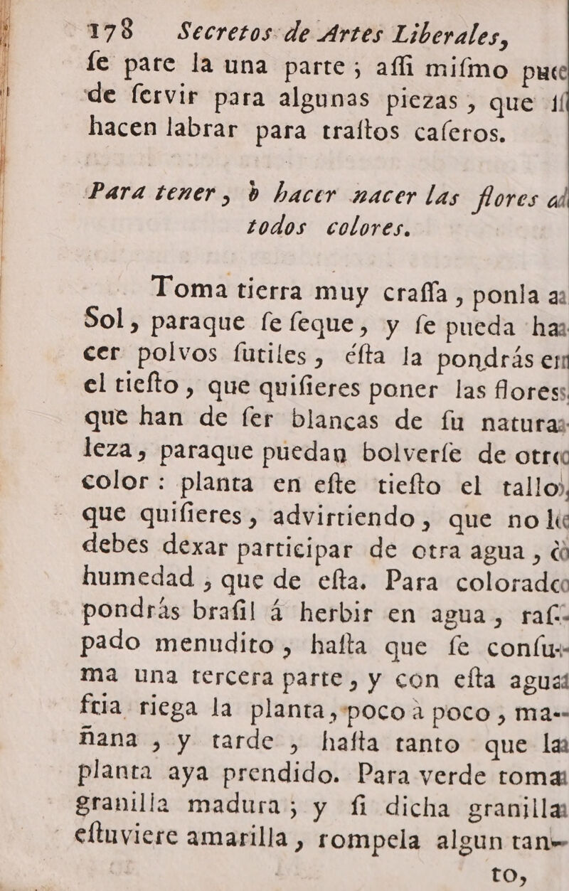 le pare la una parte; ali miímo puce de fervir para algunas piezas, que 4/ hacen labrar para traítos caleros. Para tener, bd hacer nacer las flores todos colores. Toma tierra muy crafía, ponla as Sol, paraque le leque, y (e pueda haz cer polvos futiles, éfta la pondrás er el tiefto, que quifieres poner las flores: que han de fer blancas de fu naturas leza , paraque puedan bolveríe de otra color : planta en efte tiefto el tallo», que quiíieres, advirtiendo, que nolk« debes dexar participar de otra agua , di humedad , que de elta. Para coloradec pondrás brafil 4 herbir en agua, ral: pado menudito , hafta que fe coníu+ ma una tercera parte, y con efta aguas fria riega la planta,'pocoa poco, ma-- ñana , y tarde , hafta tanto que la planta aya prendido. Para verde toma: granilla madura; y fi dicha granilla: _ €ltuviere amarilla , rompela algun tan» to,