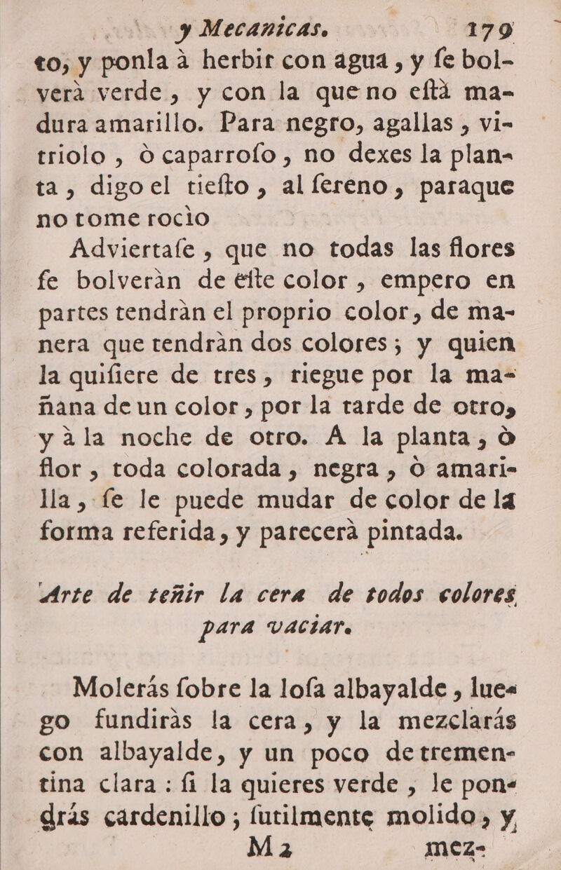 to, y ponla 2 2 herbir con agua, y fe bol- _yeraá verde, y con la queno elftá ma- dura amarillo. Para negro, agallas , vi- triolo , O caparrolo , no dexes la plan= ta, digoel tiefto, al fereno, paraque no tome rocio Adviertale , que no todas las flores fe bolverán de éíte color , empero en partes tendrán el proprio color, de ma- nera que tendrán dos colores; y quien la quifiere de tres, riegue por la ma- ñana de un color , por la tarde de otro) yala noche de otro. A la planta , O flor , toda colorada , negra , O amari- lla , fe le puede mudar de color de la forma referida, y parecerá pintada. Arte de teñir la cera de todos colores para VACIAT. Molerás fobre la loía albayalde , lues go fundiras la cera, y la mezclarás con albayalde, y un poco de tremen- tina clara : fi la quieres verde , le pon- drás cardenillo ; lutilmente molido, y Ma mez-