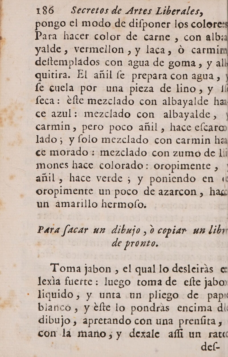 pongo el modo de difponer los colore: Para hacer color de carne , con alb:a yalde , vermellon , y laca, O carmirm deltempládos con agua de goma, y al quitira. El añil le prepara con agua, j fe cuela por una pieza de lino, y 1 feca: efte mezclado con albayalde haa ce azul: mezclado con albayalde, y carmin, pero poco añil, hace eícaro ládo; y lolo mezclado con carmin h&lt;a ce morado: mezclado con zumo de li mones hace colorado: oropimente , ' añil, hace verde ;¿ y poniendo en «i oropimente un poco de azarcon , has un amatillo hermo(fo. Para facar un dibujo , 0 copiar un libn de pronto. Toma jabon , el qual lo desleirás e: lexia fuerte : luego toma de elte jabo) liquido, y unta un pliego de pap blanco , y efte lo pondras encima dii dibujo , apretando con una preníita , con lá mano; y dexale afi un rar del-