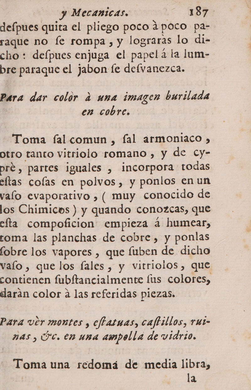 defpues quita el pliego poco ¿poco pa- raque no fe rompa, y lograras lo di- cho : delpues enjuga el papela la lum- bre paraque el jabon le delvanezca. Para dar color a una imagen burilada | en cobre. Toma fal comun , fal armoniaco , ptro tanto vitriolo romano , y de Cy- pré , partes iguales , incorpora todas eltas colas en polvos, y ponlos en un valo evaporativo , ( muy conocido de los Chimicos ) y quando conozcas, que efta compoficion empieza a humear, roma las planchas de cobre, y ponlas fobre los vapores , que fuben de dicho valo , que los fales , y vitriolos, que contienen fubítancialmente lus colores, elarán color a las referidas piezas. Para ver montes , cftatuas, caftillos, rut- nas, Fc. en una ampolla de vidrio. Toma una redomá de media libra, la