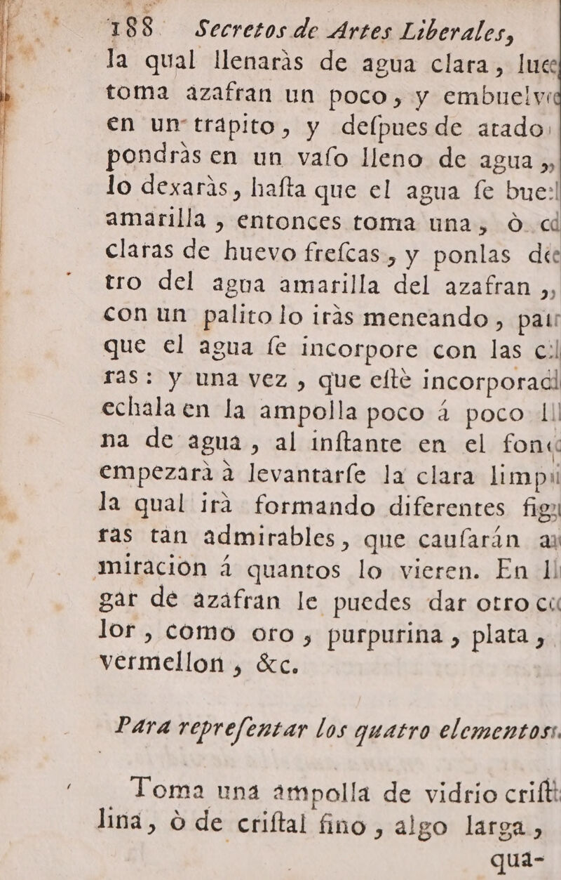 la qual llenarás de agua clara, lue toma azafran un poco, y embuelv: en un trapito, y delpuesde atado» pondras en un vaío lleno de agua ,, lo dexaras, hafta que el agua fe bue! amarilla , entonces toma una, 0. « claras de huevo freícas , y ponlas dee tro del agua amarilla del azafran en con un palito lo irás meneando, pat que el agua le incorpore con las c.l ras: y una vez , que elte incorporadl echala en la ampolla poco á poco 1! na de agua, al inftante en el fon« empezara a levantaríe la clara limpu la qual ira formando diferentes fig ras tan admirables, que caularán ar gar de azafran le puedes dar otro cu lor, como oro, purpurina , plata, &gt; purp Pp vermellon , %c. Para reprefentar los quatro elementos: Toma una ampolla de vidrio criftt lina, O de criftal fino, algo larga, qua-