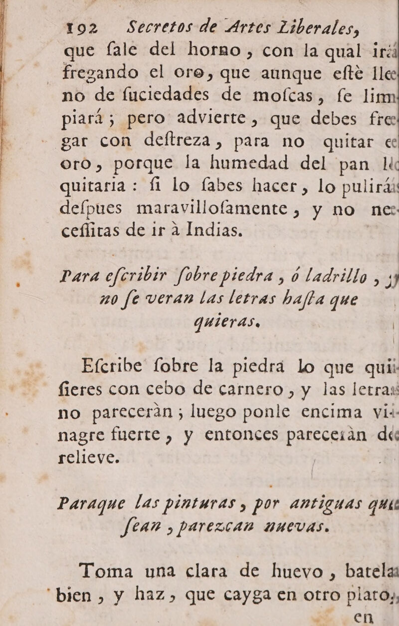que Íale del hormo, con la qual iré: fregando el ore, que aunque efté lle no de fuciedades de mofcas, fe lim piari; pero advierte, que debes fre: - gar con deftreza, para no quitar ec oro, porque la humedad del pan li quiraria : Íi lo fabes hacer, lo pulirás defpues maravillofamente , y no ne: ceflitas de ir a Indias. Para eferibir fobre piedra, ó ladrillo, ; no fe veran las letras hajla que quieras, | Efcribe fobre la piedrá lo que quii: fieres con cebo de carnero , y las letras no parecerán ; luego ponle encima vis: nagre fuerte , y entonces pareceíán des relieve. Paraque las pinturas y por antiguas quis Sean , parezcan nuevas. Toma una clara de huevo , batelas “bien , y haz, que cayga en otro plato), ¿E Len