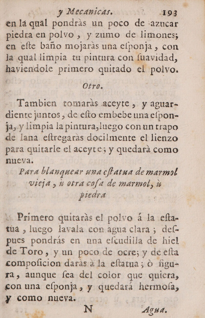 en la qual pondrás un poco de :azucar piedra en polvo , y zumo de: limones; en elte baño mojaras una efponja , con la qual limpia tu pintura con fuavidad, havicadols primero quitado el polvo. Otro. -- Tambien tomarás aceyte ,. y aguar- diente juntos , de efto embebe una elpon- ja, y limpia la pintura, luego con un trapo de lana eltregaras docilmente el lienzo para quitarle el aceyte; y quedará como nueva. Para blanquear una cftarua de marmol vieja , 1 otra cofa de marmol, % piedra lí Primero quitarás el polvo á la .efta- túa , luego lavala con agua clara ; def- pues pondrás en una efcudilla de hiel de Toro, y un poco de ocre; y de efta compolicion daras a la eftatua; O figu- ra, aunque fea del color que quiera, gon una elponja, y quedará hermoía, y como nueva. Si N AGUA, a e