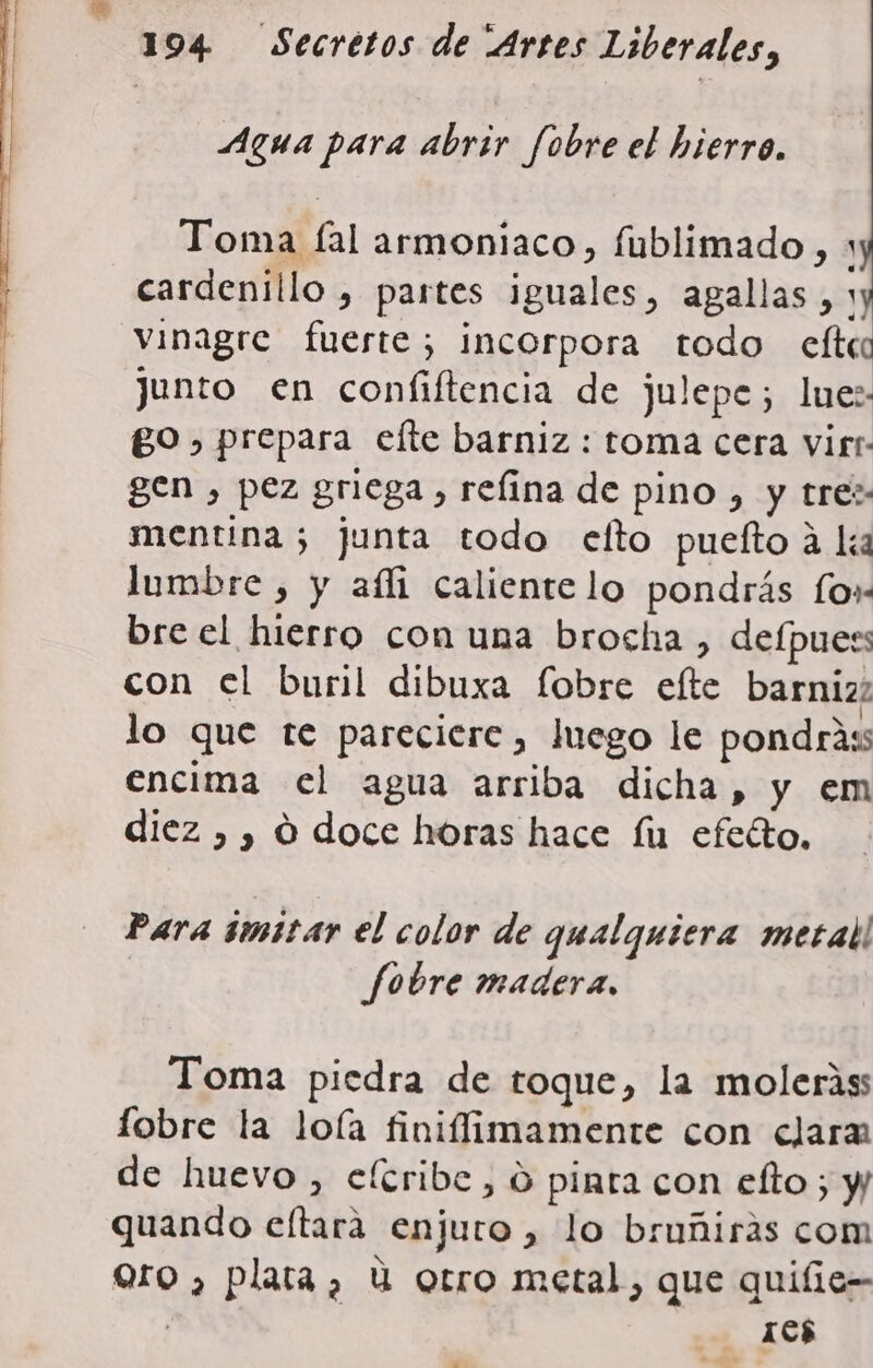 Agua para abrir fobre el hierro. Toma fal armoniaco, fublimado , y cardenillo , partes iguales, agallas, 1 Vinagre fuerte; incorpora todo elti junto en confiftencia de julepe; lue:- go, prepara elte barniz : toma cera virt- gen , pez griega , refina de pino , y tre: mentina ; junta todo efto puelto a li lumbre , y afli caliente lo pondrás fo» bre el hierro con una brocha , defpuers con el buril dibuxa fobre elte barniz; lo que te pareciere, Juego le pondrass encima el agua arriba dicha, y em diez ,, O doce horas hace fu efeéto, Para 1mit4r el color de qualguiera metal! fobre madera. Toma piedra de toque, la moleriss fobre la loía finiflimamente con clara de huevo , eltribe, o pinta con elto ; y quando eltara enjuro , lo bruñiras com Qro , plata, u otro metal, que quifie-- : 105