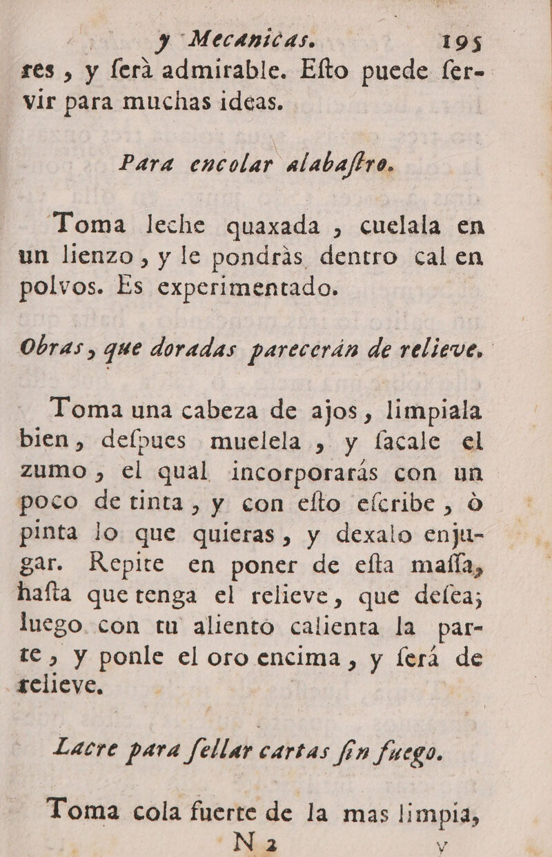 res , y fera admirable. Elto puede [er- Vir para muchas ideas. Para encolar alabaftro. Toma leche quaxada , cuelala en un lienzo, y le pondrás dentro cal en polvos. Es experimentado. Obras, que doradas parecerán de relieve, Toma una cabeza de ajos, limpiala bien, delpues muelela , y lacale el zumo , el qual incorporarás con un poco de tinta, y con elto elcribe , O pinta lo que quieras, y dexalo enju- gar. Repite en poner de efta malla, hafta que tenga el relieve, que delea; luego. con tu aliento calienta la par- te , y ponle el oro encima, y lerá de relieve, | Lacre para fellar cartas fin fuego. Toma cola fuerte de la mas limpia, ; N 2 Y