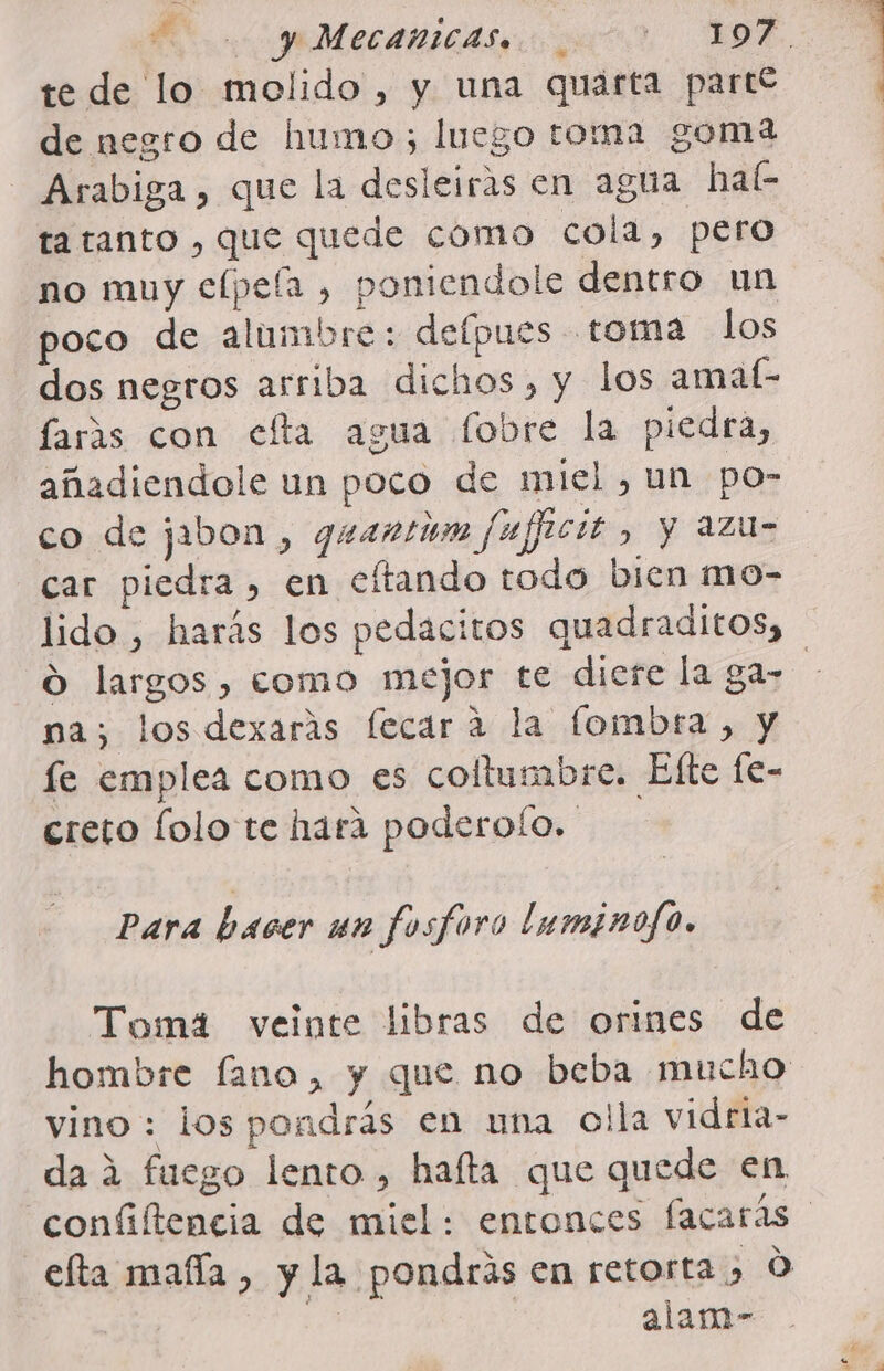 MO y MecanicA apar. OE, te de lo molido, y una quarta partí de negro de humo luego toma goma Arabiga , que la desleiras en agua hab ta tanto , que quede como cola, pero no muy elpeíla , poniendole dentro un poco de alumbre: defpues toma los dos negros arriba dichos, y los amaf- faráas con efta agua fobre la piedra, añadiendole un poco de miel , un po- co de jabon, quantióm fujficit, y azu- car piedra, en eftando todo bien mo- lido , harás los pedacitos quadraditos, O largos, como mejor te diere la ga- | na; los dexarás fecara la lombra, y le emplea como es collumbre. Elte fe- creto folo te hara poderoío. Para hacer un fosforo luminojo. Toma veinte libras de orines de hombre fano, y que no beba mucho vino : los pondrás en una olla vidria- da 2 fuego lento, hafta que quede en. confiltencia de miel: entonces facarás efta mafía, y la pondrás en retorta 0 j alam-
