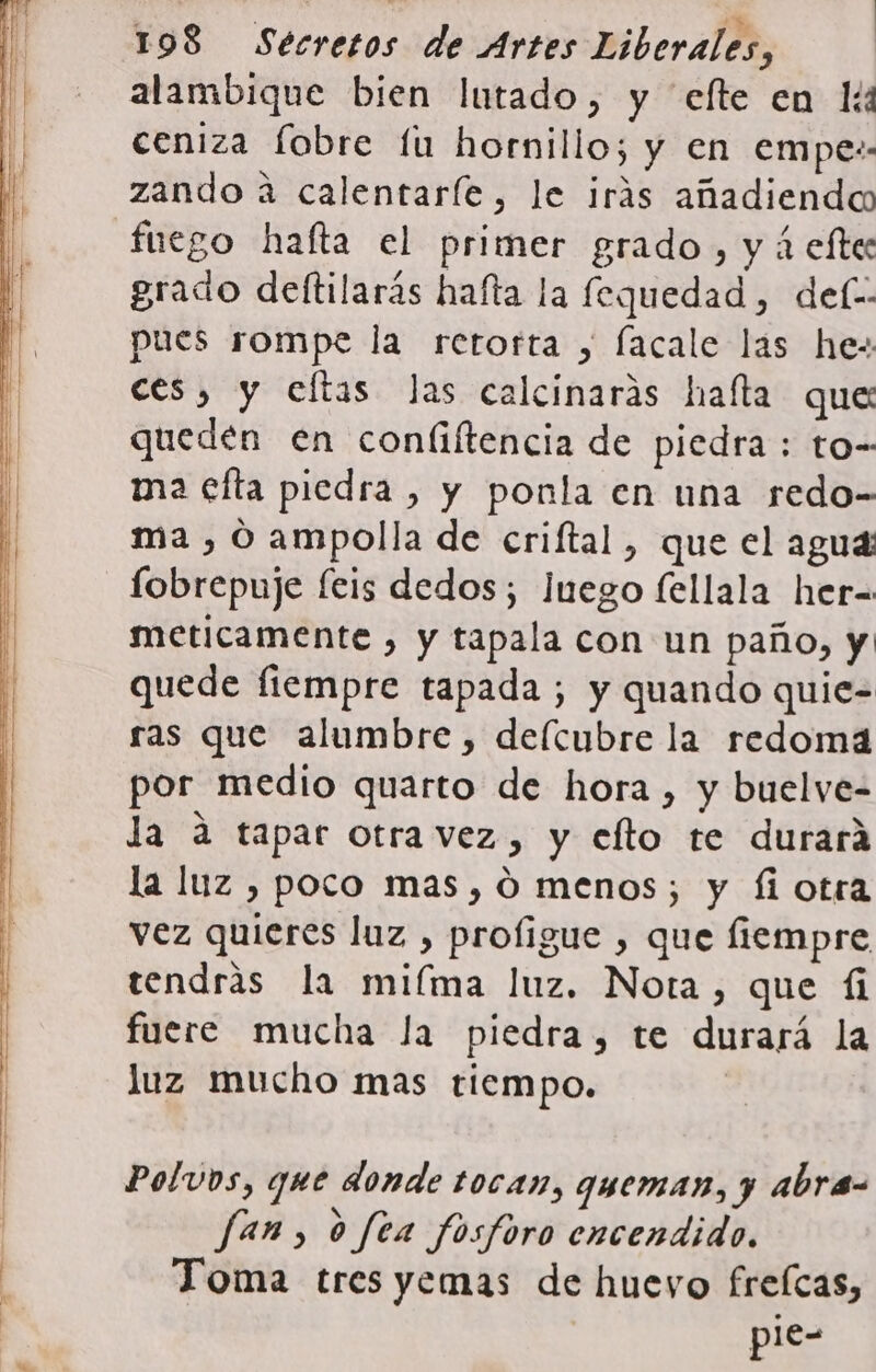 alambique bien lutado, y efte en lí ceniza fobre fu hornillo; y en empe:. zando a calentaríe, le irás añadiendo fuego hafta el primer grado, y á efte grado deftilarás hafta la fequedad, del: pues rompe la retorta , lacale las he: ces, y eftas Jas calcinarás halla que queden en confiftencia de piedra : to- ma efta piedra, y ponla en una redo- ma , 0 ampolla de criftal, que el agua fobrepuje feis dedos; Juego fellala her-= meticamente , y tapala con un paño, y quede fiempre tapada ; y quando quie= ras que alumbre, deícubre la redomá por medio quarto de hora , y buelve- la a tapar otra vez, y efto te durara la luz , poco mas, 0 menos; y fi otra vez quieres luz , profigue , que fiempre tendrás la mifma luz. Nota, que íi fuere mucha la piedra, te durará la luz mucho mas tiempo. Polvos, que donde tocan, queman, y abra- fan, o fea fosforo encendido. Toma tres yemas de huevo frefcas, pie-