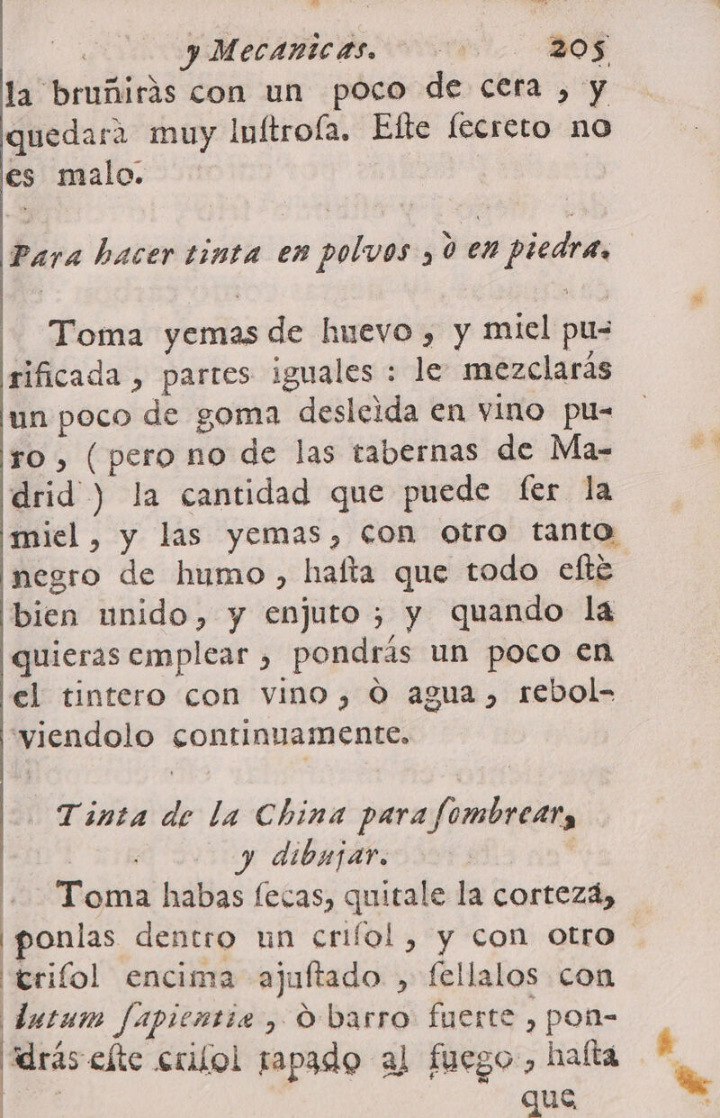 &gt; x O &gt; yMecanicas. 205 la bruñirás con un poco de cera , y quedara muy luftroíla. Efte fecreto no es malo. Para hacer tinta en polvos ,0 en piedra, Toma yemas de huevo , y miel pu- rificada , parres iguales : le mezclarás un poco de goma desleida en vino pu- ro, (pero no de las tabernas de Ma- drid ) la cantidad que puede fer la miel, y las yemas, con otro tanto negro de humo, halla que todo efté bien unido, y enjuto ; y quando la ¡quieras emplear , pondrás un poco en lel tintero con vino, O agua, rebol- 'viendolo continuamente, Tinta de la China para fombrear, | y dibujar. Toma habas fecas, quitale la corteza, ¡ponlas dentro un crifol , y con otro ¡trifol encima ajultado , fellalos con dutum fapientie, Obarro fuerte , pon- drás elte crilol tapado al fuego, halta qe que
