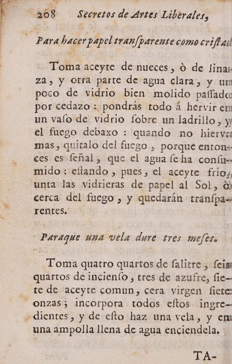 A ina ii: MS: &gt; Eo Toma aceyte de nueces, O de lina: za, y otra parte de agua clara, y un por cedazo : pondrás todo á hervir er un valo de vidrio fobre un ladrillo, y el fuego debaxo : quando no hiervea mas, quitalo del fuego , porque enton»: ces es feñal, que el agua feha conílir unta las vidrieras de papel al Sol, 0) cerca del fuego , y quedarán tranípaw rentes, | Paraque una vela dure tres mejes. Toma quatro quartos de falitre , feigs quartos de incienío , tres de azufre, fie- te de aceyte comun, cera virgen fiete = una ampolla llena de agua enciendela. TA-