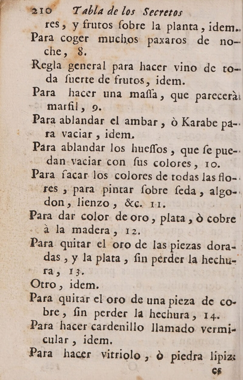 219 Tabla de los Secretos res, y frutos fobre la planta, idem.. Para coger muchos paxaros de no- che, Regla general para hacer vino de to= da fuerte de frutos, idem. Para hacer una mafía, que parecerá marfil, o. Para ablandar el ambar , 0 Karabe pá- ra vaciar , idem. Para ablandar los huefíos , que fe pue- dan.vaciar con fus colores, 10. Para facar los colores de todas las flo=. res , para pintar fobre feda, algo= don, lienzo, Xe. 11. | | Para dar color deoro, plata , O cobre «2 la madera, 12. Para quitar el oro de las piezas dora- das , y la plata , fin perder la hechuú= ra, 13. Otro, idem. Para quitar el oro de una pieza de co- bre, fin perder la hechura, 14. Para hacer cardenillo llamado vermi- cular , idem, Para hacer vitriolo , d piedra lipias G£