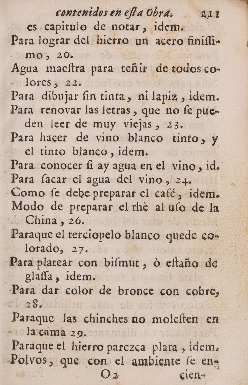 es capitulo de notar, idem. Para lograr del hierro un acero finiffi- MO. 20» Agua macítra para teñir de todos co- lórtss 27 Para dibujar fin tinta, ni lapiz , idem. Para renovar las letras , que no fe pue- den leer de muy viejas , 23. | Para hacer de vino blanco tinto, y el tinto blanco , idem. Para. conocer fi ay agua en el vino, id. Para lacar el agua del vino, 24. Como Íe debe preparar el café, idem. Modo de preparar el thé al ulo de la Chma, 26. | - Paraque el terciopelo blanco quede co lorado, 27. | Para platear con biímut , O eltaño de - glafía, idem. Para dar color de bronce con cobre, 28. Paraque las chinches no moleften en - + la:cama 20. ñ Paraque el hierro parezca plata , idem. Polvos, que con el ambiente (e ena ) Oa sien=