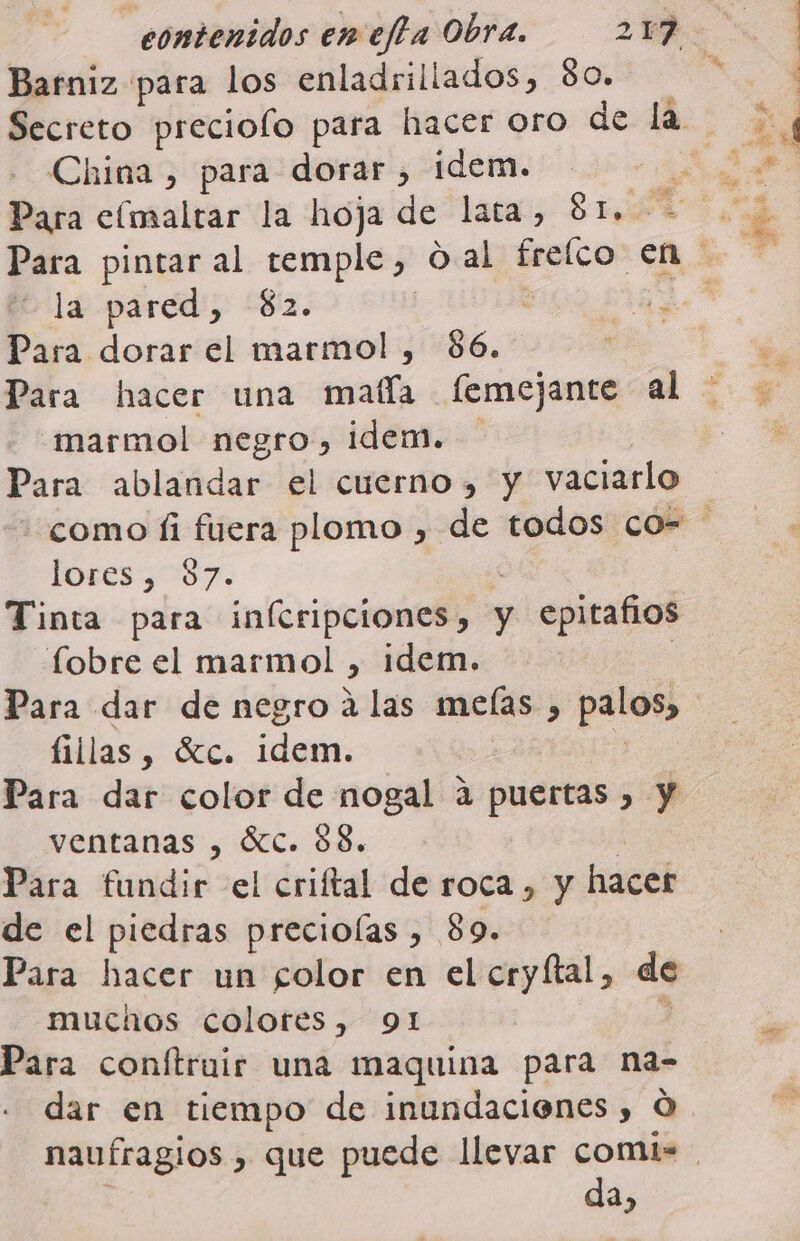 Barniz para los enladrillados, 80. Secreto preciolo para hacer oro de la China , para dorar , idem. | Para eímaltar la hoja de lata, SEA la pared, $2. | Para dorar el marmol , $6. marmol negro, idem. Para ablandar el cuerno, y vaciarlo POTESGOSS. ¡ Tinta para inícripciones, y epitafios fobre el marmol , idem. | fillas, Sc. idem. ventanas , SIC. 88. a Para fundir el criftal de roca , y hacer de el piedras preciolas , 89. Para hacer un folor en el cryftal, de muchos colotes, 91 4 Para conftruir una maquina para na- dar en tiempo de inundacienes , Ó da,