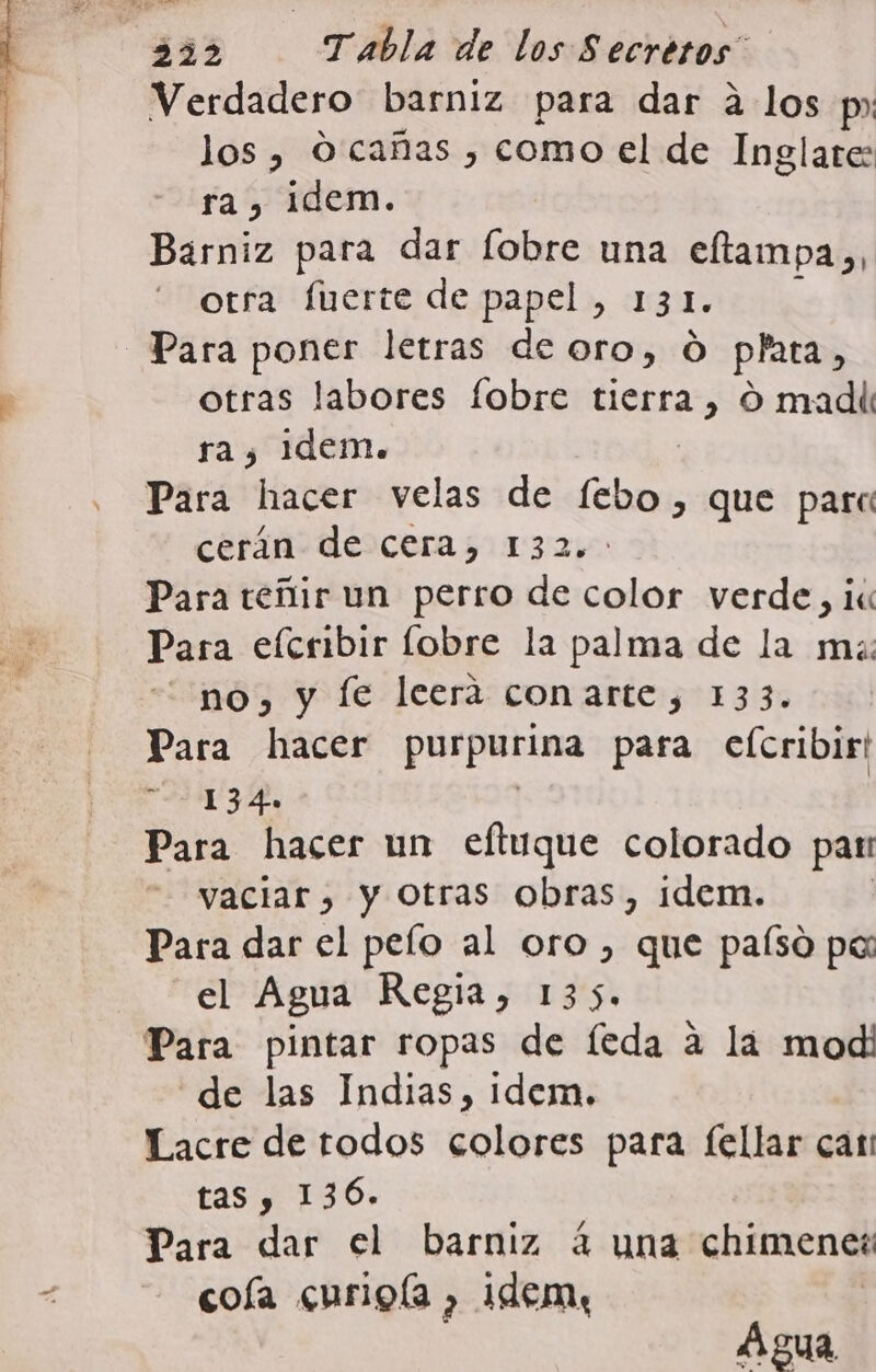 Verdadero barniz para dar a los p» los , O cañas , como el de Inglate: ra, idem. Barniz para dar fobre una eftampa,, otra fuerte de papel , 13 1. Para poner letras de oro, Ó plata, otras labores fobre tierra , O madii ra, Idem. Para hacer velas de Po que parc cerán de cera, 132. Para teñir un perro de color verde, ii Para elcribir lobre la palma de la ms: no, y Íe leerá conarte, 133. Para hacer purpútima para elcribir! 134 Para hacer un eftuque colorado par vaciar, y Otras obras, idem. Para dar el pelo al oro, que paíso pa: el Agua Regia, 135. Para pintar ropas de lÍeda a la modi de las Indias, idem. Lacre de todos colores para fellar can tas y 136. Para dar el barniz 4 una chimenet cola curigla , idem, Agua