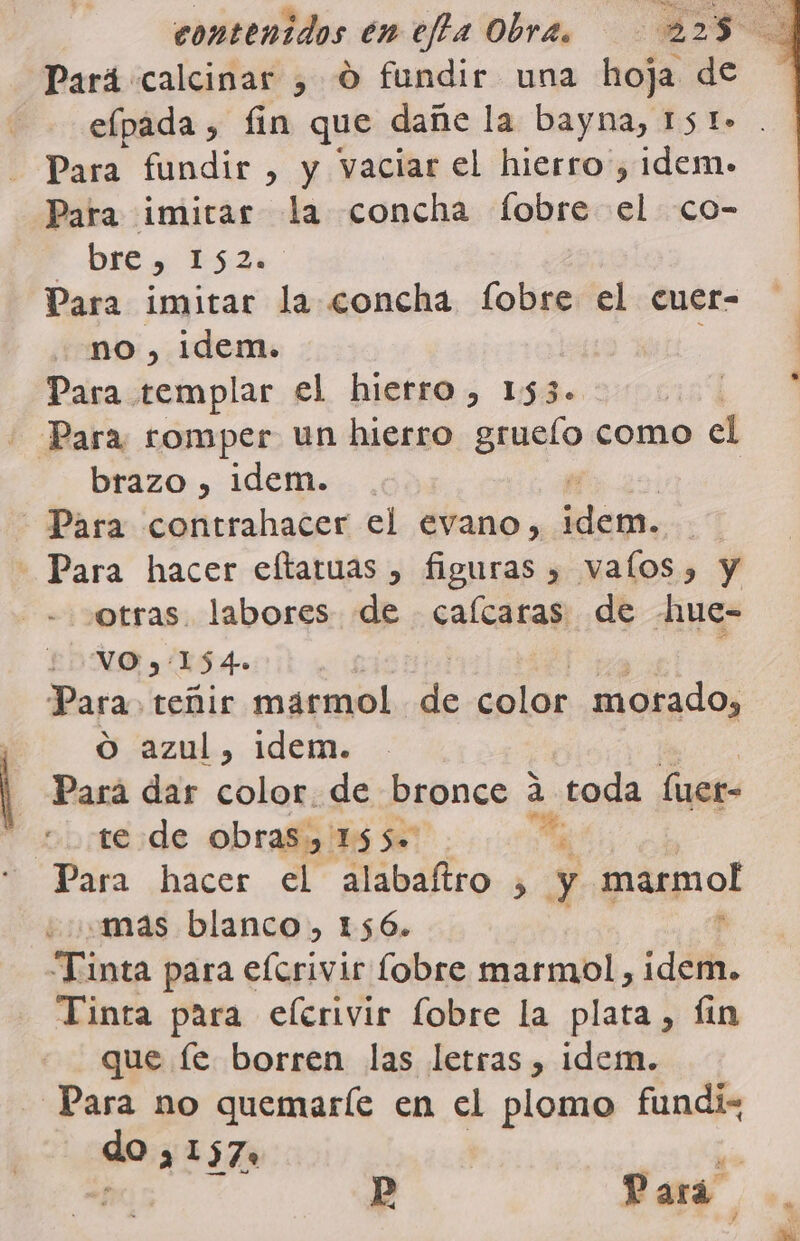 elpada , fin que dañe la bayna, 151&gt; Para fundir , y vaciar el hierro , idem. Para imitar la concha fobre el co- &gt; DRÉ y ES LA Para imitar la concha fobre el cuer- no, idem. : Para templar el hierro, 153. | - Para romper un hierro grueío como &gt; el brazo , idem. - Para contrahacer el evano, sim; - otras. labores de calcaras de hue- VO y: 104 Para. teñir marmol de pe pa morado, O azul, idem. Pará dar color. de bronce a toda fuer- te de obras, 155. o Para hacer el alabaítro , y. ipaqmol mas blanco, 156. Tinta para elerivir fobre marmol, dá. Tinta para elerivir fobre la plata, Íin que fe borren las letras , idem. Para no quemaríe en el plomo fundiz qe a 1570 % Pp Pará