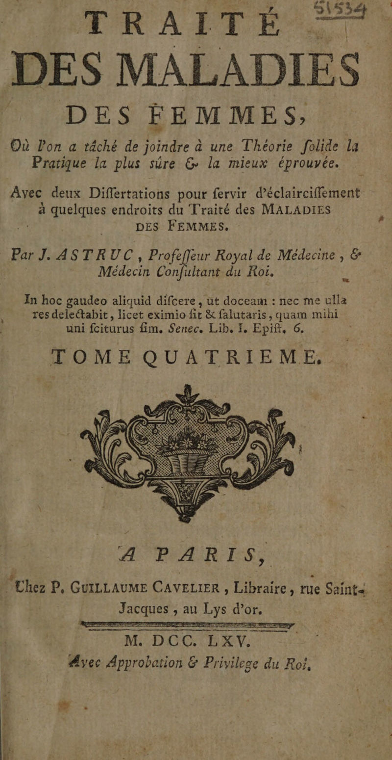 RATES DES FEMMES; Où lon a tâché de joindre à une Theorie folide la Pratique la plus sûre &amp; la mieux éprouvée. Avec deux Diflertations pour fervir d’éclairciflement à quelques endroits du Traité des MALADIES | DES FEMMES. Par J. ASTRUC, Profeffeur Royal de Médecine , &amp; Médecin Confultant du Roi. 3 In hoc gaudeo aliquid difcere , ut doceam : nec me ulla res deleétabit, licet eximio ft &amp; falutaris, quam mihi uni fciturus fim. Senec. Lib, L. Epift, 6. TOME QUATRIEME,. A PARIS, Jacques , au Lys dise M :