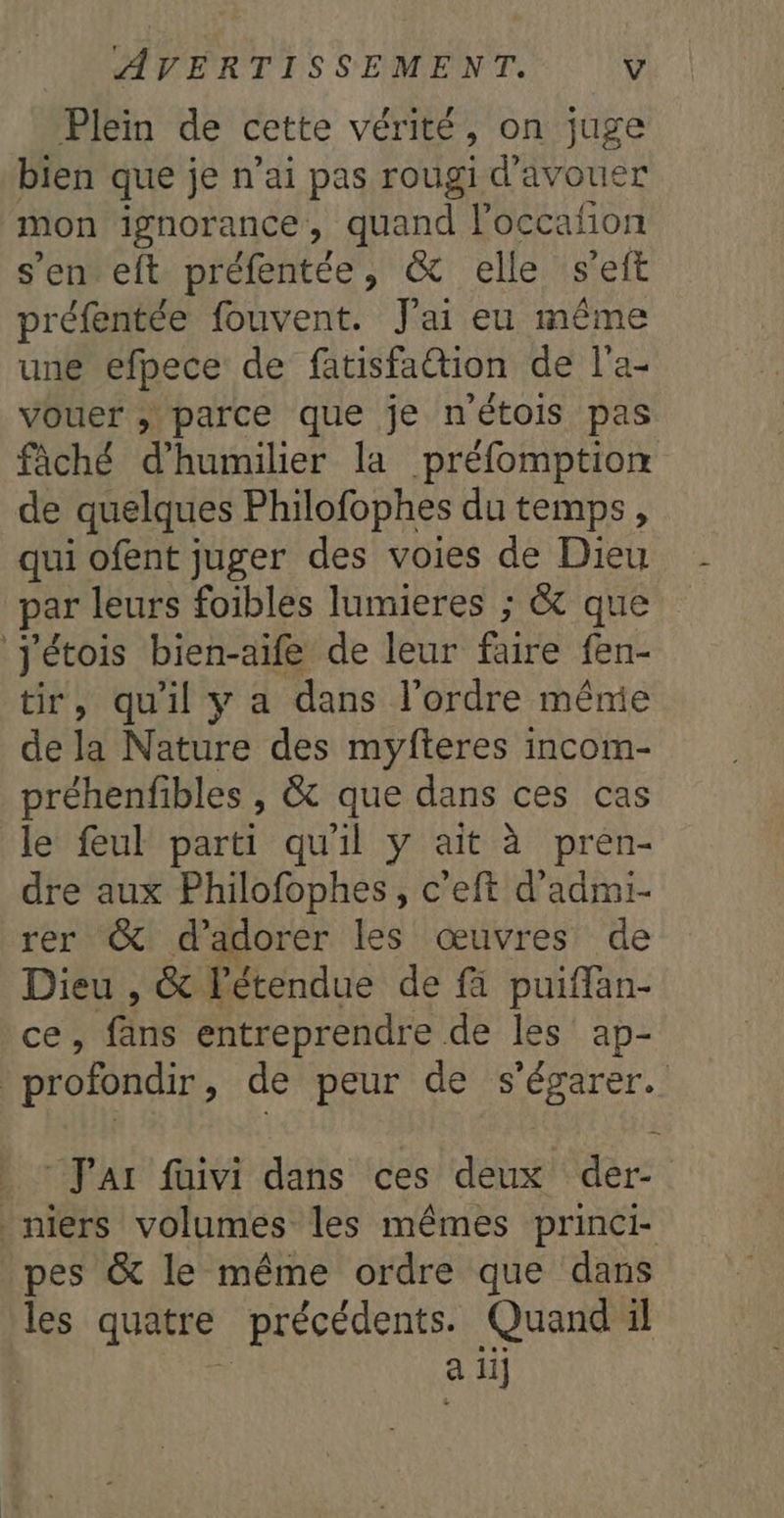 Plein de cette vérité, on juge bien que je n'ai pas rougid'avouer mon ignorance, quand loccafion s'enteft préfentée, &amp; elle s'eft préfentée fouvent. J'ai eu même une efpece de fatisfaétion de l'a- vouer ; parce que je n'étois pas fâché d’'humilier la préfomptiom de quelques Philofophes du temps, qui ofent juger des voies de Dieu par leurs foibles lumieres ; &amp; que Jétois bien-aife de leur faire fen- tir, qu'il y a dans l’ordre méme de la Nature des myfteres incom- préhenfibles , &amp; que dans ces cas le feul parti qu'il y ait à pren- dre aux Philofophes, c’eft d’admi- rer &amp; d’adorer les œuvres de Dieu , &amp; l'étendue de fi puiffan- ces fäns entreprendre de les ap- | profondir, de peur de s'égarer. Jar fuivi dans ces deux der- niers volumes les mêmes princi- pes &amp; le même ordre que dans les quatre précédents. Quand il a ii