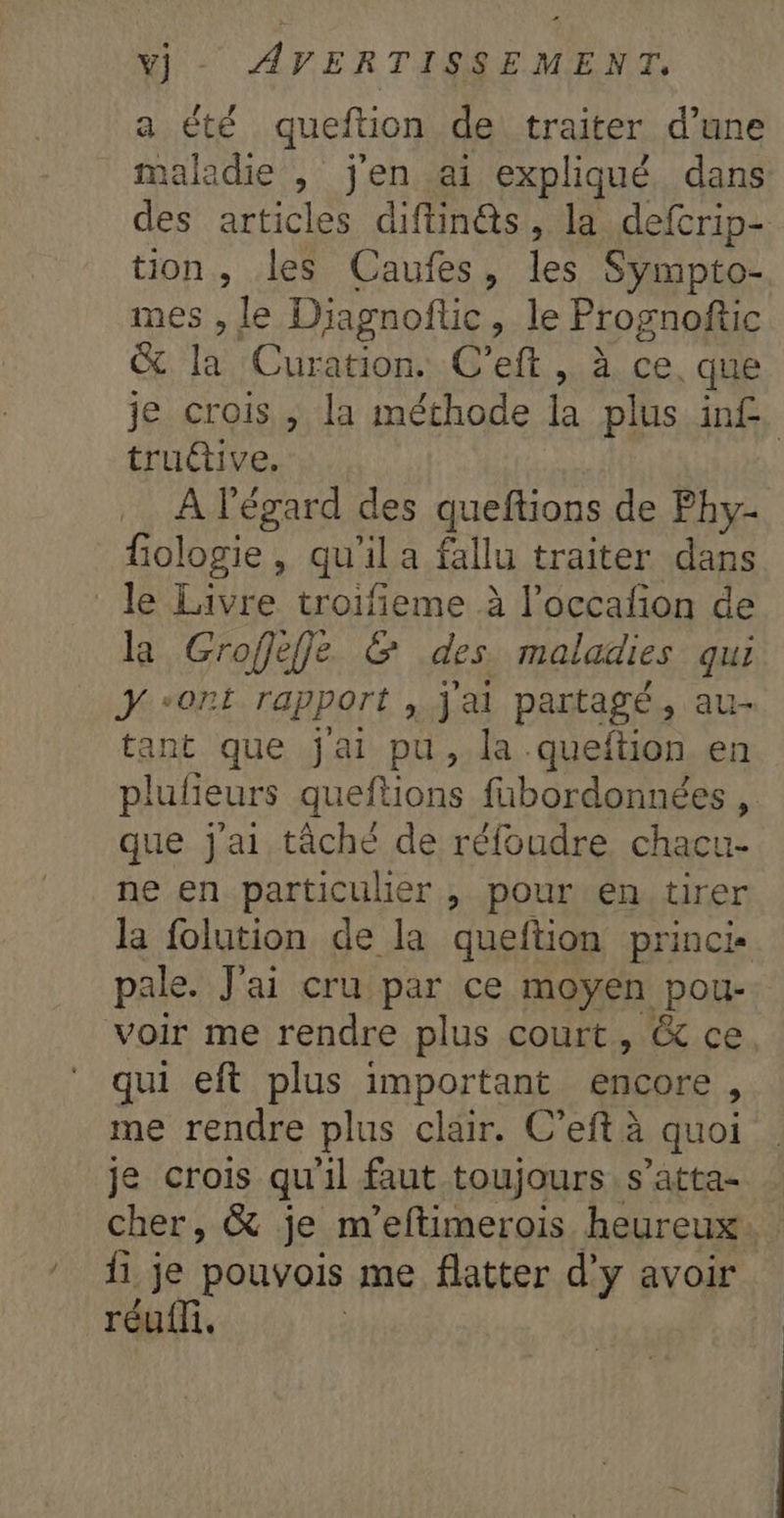 a été queftion de traiter d’une maladie , j'en ai expliqué, dans des articles diftin@s, la defcrip- tion, les Caufes, les Sympto- mes , le Diagnoftic, le Prognoftic &amp; la Curation. C’eft , à ce. que je crois , la méthode la plus inf. trutive. À l'égard des queftions de Phy- fologie, qu'il a fallu traiter dans le Livre troifieme à l’occafon de la Groffeffe &amp; des. maladies qui ÿ “ont rapport , j'ai partagé, au- tant que jai pu, la queftion en plufieurs queftions fabordonnées , que j'ai tâché de réfoudre chacu- ne en particulier , pour en tirer la folution de la queftion princi- pale. J'ai cru par ce moyen pou- voir me rendre plus court, &amp; ce qui eft plus important encore, me rendre plus clair. C’eft à quoi je crois qu'il faut toujours s’atta- cher, &amp; je m'eftimerois heureux. fi je pouvois me flatter d'y avoir réu{n.