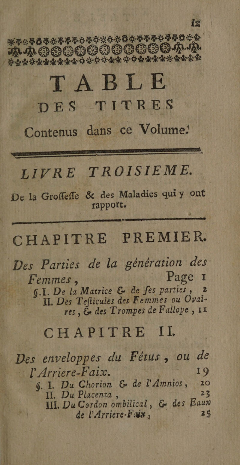 is ARRET NT è &gt; 3 &amp; à peste Btnfooe ete dede Re tek Dent eee de Se de TABLE MODES TITRES Contenus dans ce Volume: oo LIVRE TROISIEME. De la Groffeffe &amp; des Maladies qui y ont rappoft, À? Dee FE M rarnemigearenentt near SARA © CHAPITRE PREMIER: Des Parties de la génération des Femmes, A Pare z G.I. De la Matrice &amp; de fes parties, 2 IL, Des Tefticules des Femmes ou Ovai- res, &amp; des Trompes de Fallope , 1x CHAPITRE Il Des enveloppes du Fétus , ou de : l'Arriere-Faix. 19 G. L Du Chorion &amp; de PAmnios, 20 II. Du Placenta, 23 TI. Du Cordon ombilical, &amp; des Eaux de L'Arriere-Fas, . 25