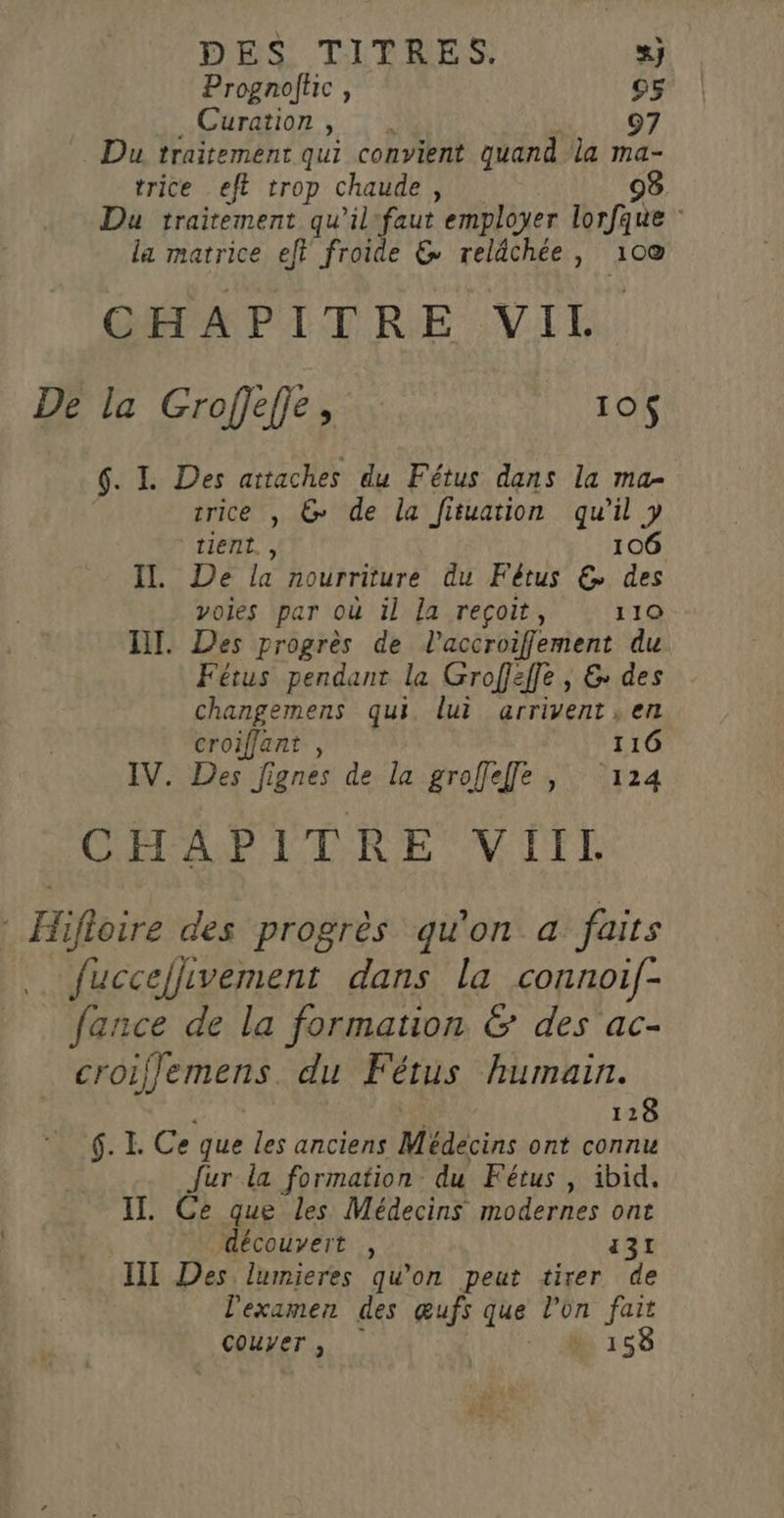 Prognoftic , 95 Curation , 9 Du traitement qui convient quand la ma- trice eft trop chaude , 98. Du traitement qu’il'faut employer lorfque la matrice eft froide &amp; reldchée, 100 CHAPITRE VIL De la Groffeffe, : 10$ $: L Des attaches du Fétus dans la ma- trice , &amp; de la fituation qu'il y tient. , 106 Il De de nourriture du Fétus € des voies par où il la reçoit, 110 LI. Des progrès de l’accroiflement du Fétus pendant la Groffeffe , &amp; des changemens qui. lui arrivent . en croiffant , 116 IV. Des Jignes de la groffeffe |, 124 CMS ER E VC TEL * Hifloire des progrès qu'on a faits PRÉPRENTUR fuccejlivement dans la connoif- fance de la formation &amp; des ac- croiljemens. du Fétus humain. 128 6. I. Ce que les anciens Médecins ont connu fur la formation du Fétus, ibid. IT. Ce que les Médecins modernes ont découvert , 131 III Des lumieres qu’on peut tirer de l'examen des œufs que l’on fait Couver, à 158