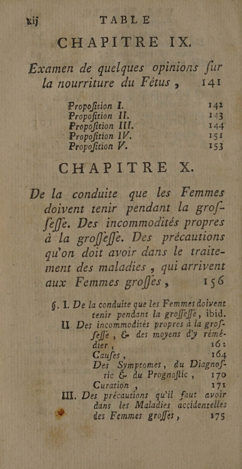 xÿ Pr AB “CHAPITRE IX. Examen de quelques opinions fur la nourriture du Fétus , 141 Propofition I. 142 Propoñition Il. 143 Propofition III. 144 * Propofition 1Y. 151 Propofition V. | 153 CHAPITRE X. De la conduite que les Femmes doivent tenir pendant la grolf- feffe. Des incommodités propres à La groffeffe. Des précautions , : : 2 qu'on doit avoir dans le traite- ment des maladies ; qui arrivent aux Femmes grofles , 156 6. I. De la conduite que les Femmes doivent tenir pendant le groffeffe, ibid. IL Des incommodités propres à la grof- felle , &amp; des moyens d'y rémé- dier , 16: Caufes, | 164 Des Symptomes, du Diagnof- tic &amp; du Prognoftic, 170 Curation , : 171 EI. Des précautions qu’il faut avoir .. dans les Maladies accidentelles #. des Femmes grofes, 175