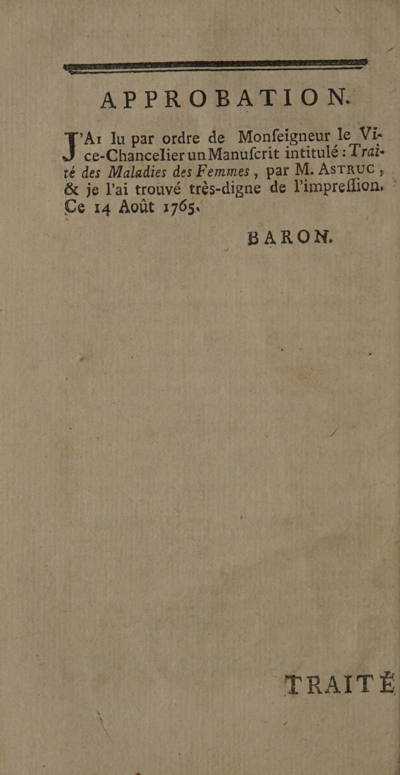 EE APPROBATION. fa lu par ordre de Monfeigneur le Vi: ce-Chancelier un Manufcrit intitulé : Trai- té des Maladies des Femmes , par M. ASTRUC, &amp; je l'ai trouvé très-digne de l’impreflion, : Ce 14 Août 17654 BARON. TRAITÉ