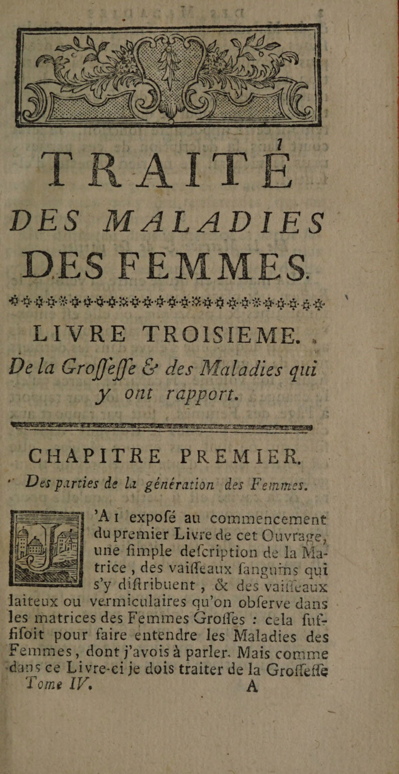 DES MALADIES DES FEMMES. de ee ee EE EE LIVRE TROISIEME.. De la Groffeffe &amp; des Maladies qui ÿ Ont rapport. : CHAPITRE PREMIER. “Des parties de la génération des Femmes. en =} Ar expofé au commencement du premier Livre de cet Ouvrage, | unie fimple defcription de la Ma- trice , des vaifleaux fanguins qui + s’y difiribuent , &amp; des vaifivaux | laiteux ou vermiculaires qu’on obferve dans les matrices des Femmes Grofles : cela fut- fifoit pour faire entendre les Maladies des Femmes, dont j'avois à parler. Mais comme “dans ce Livre-ci je dois traiter de la Grofefiè … Tome IF,