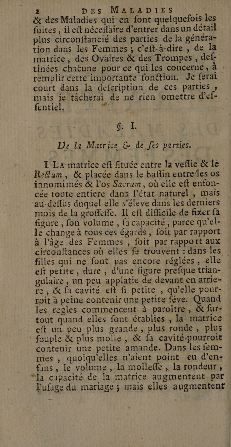 &amp; des Maladies qui en font quelquefois les fuites , ileft néceffaire d’entrer dansun détail plus circonftancié des parties de la généra- tion dans les Femmes ; c’eft-à-dire , de la matrice, des Ovaires &amp; des Trompes , def- tinées chatune pour ce qui les concerne, remplir cette importante fonction. Je ferai court dans la defcription de ces parties , mais je tâcherai de ne rien omettre d’ef- fentiel. pit | &amp; &amp; De la Matrice ss de fes parties. I La matrice eft fituée entre la veflie &amp; le Reëtum, &amp; placée dans Le baflin entre/les os innomimés &amp; l'os Sacrum, où elle eft enfon- cée toute entiere dans l’état naturel , mais ‘au-deffus duquel elle s’éleve dans les derniers mois de la groffeffe. Il eft difficile de fixer fa figure , fon volume , ficapacité, parce qu’el- le change à tous ces égards , foit par rapport à l’âge des Femmes , foit par rapport aux circonftances où elles fe trouvent : dans les filles qui ne font pas encore réglées, elle eft petite, dure , d’une figure prefque trian- gulaire , un peu applatie de devant en arrie- re , .&amp; fa cavité eft fi petite , qu’elle pour- roit à peine contenir une petite féve. Quand es regles commencent à paroiître, &amp; fur- tout quand elles font établies , la matrice eft un peu plus grande , plus ronde , plus fouple &amp; plus molle, &amp; fa cavité-pourroit contenir une petite amande. Dans les fem- mes , quoiqu'elles n'aient point eu d’en- fins, le volume , la molleffe , la rondeur, : “la capacité de la matrice augmentent par l'ufage du mariage ; mais elles augmentent +