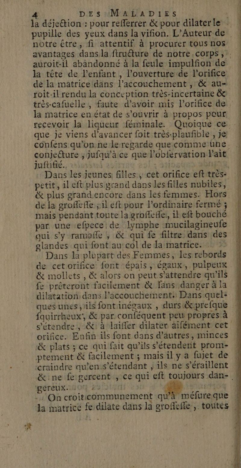notre étre, fi attentif à procurer tous nos auroit-il abandonné à la feule impulfon de roit-il rendu la conception très-incertaine &amp; très-cafuelle , faute d’avoir mis l’orifice de la matrice en état de s'ouvrir à propos peur que je viens d'avancer foit très-plaufible , je confens qu'on ne le-regarde quecommeune conjecture ; jufqu’äce que l’oblervation lait jufuifié.. à | : AH OtRE petit, il eft plus grand dans les filles nubiles, x plus grandencore dans les femmes. Hors de la groffefle ;il eft pour l’ordinaire fermé ; mais pendant toute la groflefei, il eft bouché par une efpece de lymphe mucilagineufe qui s'y ramofle , &amp; qui fe filtre dans des glandes qui font au‘col de Ja matrice. Dans la plupart des Femmes, les rebords de cetorifice font épais, égaux, pulpeux &amp; mollets , &amp; alors on peut s'attendre qu'ils fe préteront facilement &amp; fans danger à la fauirrheux', &amp; par conféquent peu propres à s'étendre , &amp;: à laiffer dilater aifément cet orifice. Enfin ils font dans d’autres, minces ‘&amp; plats ; ce qui fait qu’ils s'étendent prom- ptement &amp; facilement ; mais il y a fujet de ‘craindre qu’en-s’étendant , ils ne s’éraillent gereux. OX ALU ARE :; On croiticommunement qu'à méfureque
