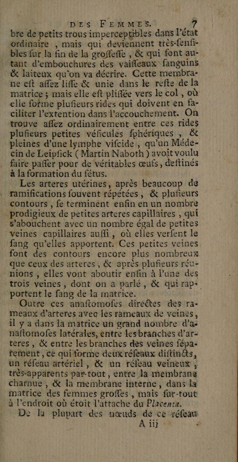 bre de petits trous imperceptibles dans l’état ordinaire , mais qui deviennent très-fenfi- bles fur la fin de la groffeffe , &amp; qui font au- tant d’embouchures des vaifleaux fanguins &amp; laiteux qu'on va décrire. Cette membra- ne eft affez life &amp; unie dans ke refte de a matrice ; mais elle eft pliffée vers le col , où elle fofine plufieurs rides qui doivent en fa- ciliter l’extention dans l'accouchement. On trouve aflez ordinairement entre ces rides plufieurs petites véfcules fphériques , &amp; pleines d’une lyimphe vifcide, qu'un Méde- cin de Leipfick (Martin Naboth) avoit voulu faire pañler pour de véritables œufs, déftinés à la formation du fétus. Les arteres utérines, après beaucoup de ramifications fouvent répétées, &amp; pluñeurs contours , fe terminent enfin en un nombre _prodigieux de petites arteres capillaires , qui s’abouchent avec un nombre égal de petites veines capillaires aufi, où elies verfent le fang qu’elles apportent. Ces petites veines. font des contours encore plus nombreux que ceux des arteres, &amp; après plufieurs réu- nions , elles vont aboutir enfin à Pune des trois veines , dont on à parlé, &amp; quirap+ portent le fang de la matrice. : Outre ces anaftomofes direëêtes des ra- meaux d’arteres avea les rameaux de veines, il y a dans la matrice un grand nombre d’a naftomofes latérales, entre lesbrañnches d’ar- teres , &amp; entre les branches dés veines fépa rement , ce qui forme deux réfeaux diftin&amp;s, un réfeau artériel, &amp; un réléau veineux , très-apparents var-tout , entre la meinbrane charnue , &amp; la membrane interne, dans la matrice des femmes groffes , imais fur-tout à l'endroit où étoit l’attache du Placenta. De là plupart des nœuds de ce réfeau A 1} à :