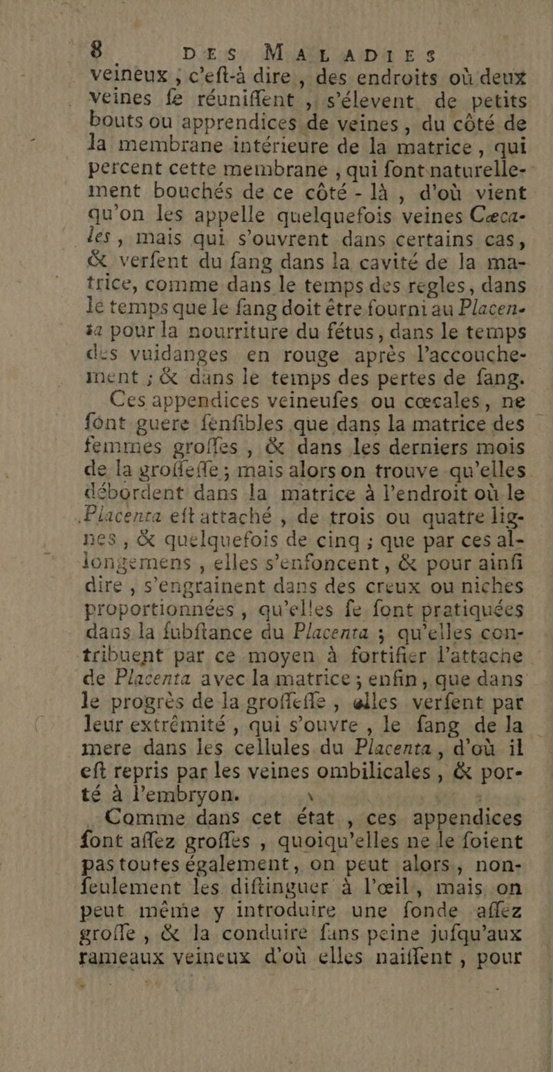 veineux , c’eft-à dire , des endroits où deux veines fe réuniflent ,:s’élevent de petits bouts ou apprendices.de veines, du côté de la membrane intérieure de la matrice, qui percent cette membrane , qui font naturelle-- ment bouchés de ce côté - là , d’où vient qu'on les appelle quelquefois veines Cæca- les, mais qui s'ouvrent dans certains cas, &amp; verfent du fang dans la cavité de la ma- trice, comme dans le temps des regles, dans lé temps que le fang doit être fourni au Placen- 4 pour la nourriture du fétus, dans le temps des vuidanges en rouge après l’accouche- ment ; &amp; dans le temps des pertes de fang. Ces appendices veineufes ou cœscales, ne fônt guere fenfibles que dans la matrice des femmes groffes , &amp; dans les derniers mois de la grofefe ; mais alors on trouve qu'elles débordent dans la matrice à l'endroit où le Placenta eft attaché , de trois ou quatte lig- nes , &amp; quelquefois de cinq ; que par ces al- iongemens , elles s’enfoncent, &amp; pour ainf dire , s'engrainent dans des creux ou niches proportionnées , qu’elles fe font pratiquées dans la fubftance du Placenta ; qu’elles con- tribuent par ce moyen à fortifier l’attacne de Placenta avec la matrice ; enfin, que dans le progrès de la groffefle , elles verfent par leur extrémité, qui s'ouvre , le fang de la mere dans les cellules du Placenta , d’où ïl eft repris par les veines ombilicales, &amp; por- té à l'embryon. \ SU: à Comme dans cet état , ces appendices font aflez grofles , quoiqu’elles ne le foient pas toutes également, on peut alors, non- feulement les diftinguer à l'œil, mais on peut même y introduire une fonde aflez grofle , &amp; la conduire fans peine jufqu’aux rameaux veineux d'où elles naïfflent , pour E