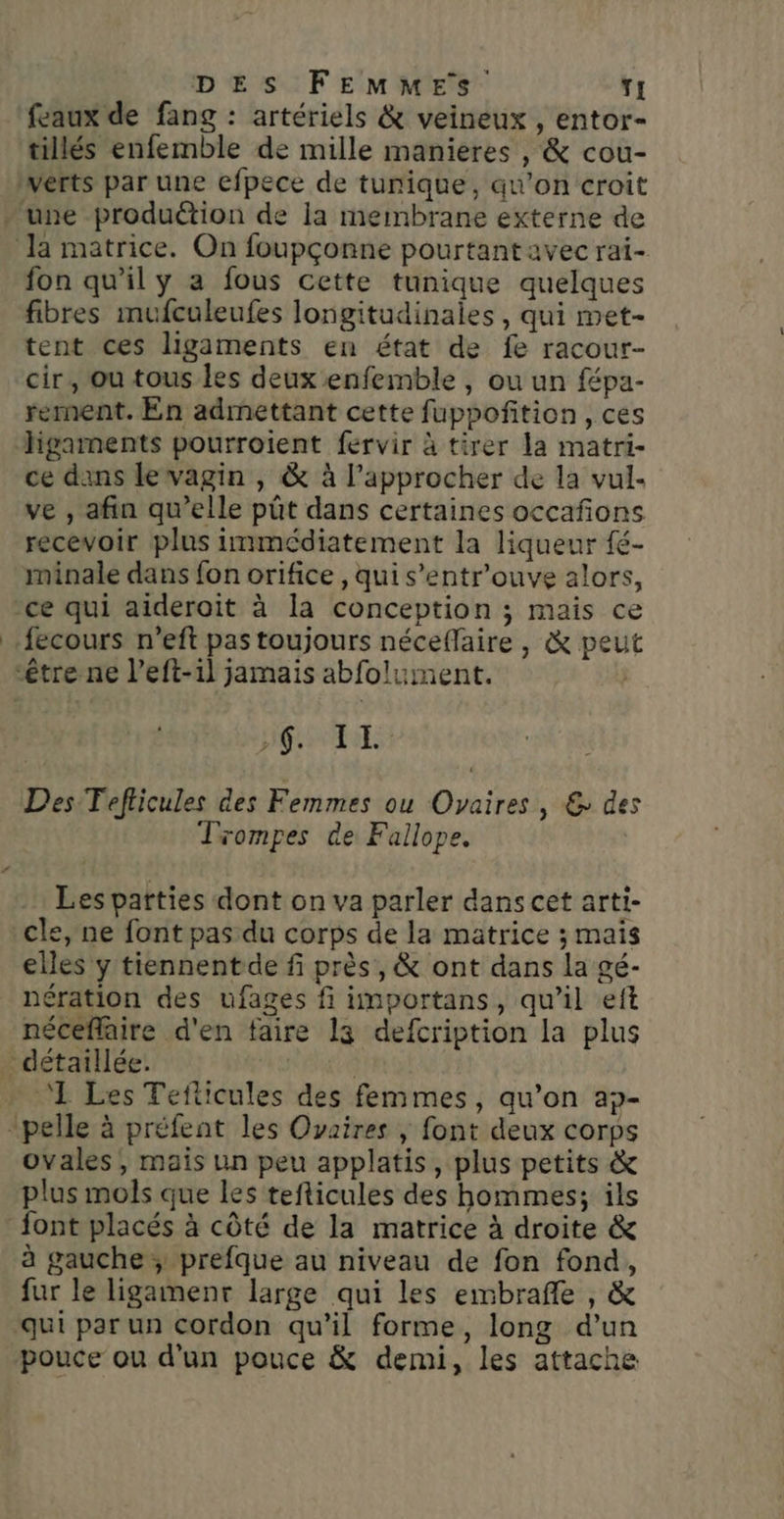 feaux de fang : artériels &amp; veineux , entor- tillés enfemble de mille manieres , &amp; cou- fon qu'il y a fous cette tunique quelques fibres mufculeufes longitudinales, qui met- tent ces ligaments en état de fe racour- cir, ou tous les deux enfemble , ou un fépa- rement. En admettant cette fuppoñition , ces ce dans levagin , &amp; à l’approcher de la vul- ve , afin qu’elle pût dans certaines occañons recevoir plus immédiatement la liqueur fé- minale dans fon orifice , qui s’entr’ouve alors, RS EE Des Teflicules des Femmes ou Ovaires, &amp; des Trompes de Fallope. Les parties dont on va parler dans cet arti- cle, ne font pas du corps de la matrice ; mais elles y tiennentde f près, &amp; ont dans la gé- nération des ufages fi importans, qu’il eft néceflaire d'en faire la defcription la plus 1 Les Teflicules des femmes, qu’on ap- ovales ; mais un peu applatis, plus petits &amp; plus mols que les tefticules des hommes; ils à gauche ; prefque au niveau de fon fond, fur le ligamenr large qui les embrafle , &amp; qui par un cordon qu’il forme, long d’un pouce ou d'un pouce &amp; demi, les attache